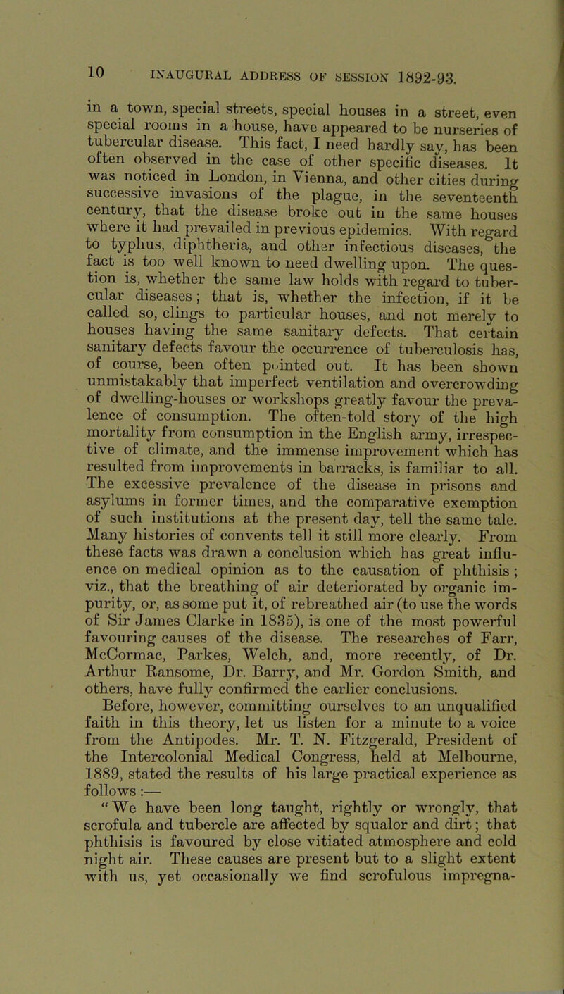 in a town, special streets, special houses in a street, even special rooms in a house, have appeared to be nurseries of tubercular disease. This fact, I need hardly say, has been often observed in the case of other specific diseases. It was noticed in London, in Vienna, and other cities during successive invasions of the plague, in the seventeenth century, that the disease broke out in the same houses where it had prevailed in previous epidemics. With regard to typhus, diphtheria, and other infectious diseases, the fact is too well known to need dwelling upon. The ques- tion is, whether the same law holds with regard to tuber- cular diseases; that is, whether the infection, if it be called so, clings to particular houses, and not merely to houses having the same sanitary defects. That certain sanitary defects favour the occurrence of tuberculosis has, of course, been often pointed out. It has been shown unmistakably that imperfect ventilation and overcrowding of dwelling-houses or workshops greatly favour the preva- lence of consumption. The often-told story of the high mortality from consumption in the English army, irrespec- tive of climate, and the immense improvement which has resulted from improvements in barracks, is familiar to all. The excessive prevalence of the disease in prisons and asylums in former times, and the comparative exemption of such institutions at the present day, tell the same tale. Many histories of convents tell it still more clearly. From these facts was drawn a conclusion which has great influ- ence on medical opinion as to the causation of phthisis ; viz., that the breathing of air deteriorated by organic im- purity, or, as some put it, of rebreathed air (to use the words of Sir James Clarke in 1835), is one of the most powerful favouring causes of the disease. The researches of Farr, McCormac, Parkes, Welch, and, more recently, of Dr. Arthur Ransome, Dr. Barr}’-, and Mr. Gordon Smith, and others, have fully confirmed the earlier conclusions. Before, however, committing ourselves to an unqualified faith in this theory, let us listen for a minute to a voice from the Antipodes. Mr. T. N. Fitzgerald, President of the Intercolonial Medical Congress, held at Melbourne, 1889, stated the results of his large practical experience as follows:— “ We have been long taught, rightly or wrongly, that scrofula and tubercle are affected by squalor and dirt; that phthisis is favoured by close vitiated atmosphere and cold night air. These causes are present but to a slight extent with us, yet occasionally we find scrofulous impregna-