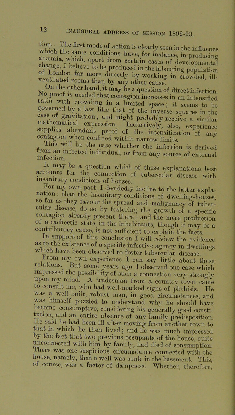 whth 5 ^ <=>«*riy se«n in the influence ansmia^wS® conditions have for instance, in producing chnnT’l^ r • T';* of developmental of T P’/ ^ f‘®'* *° f’0.P‘'oduced in the labouring population of London far more directly by working in crLded ill- ventilated rooms than by any other cause. No ^ question of direct infection, ^o proof IS needed that contagion increases in an intensified ratio with crowding in a limited space; it seems to he inverse squares in the WL ^ gravitation; and might probably receive a similar mathematical expression. Inductively, also, experience supplies abundant proof of the intLsification of any contagion when confined within narrow limits. Ihis will be the case whether the infection is derived in^^tion^^^^^^^ individual, or from any source of external It may be a question which of these explanations best accounts for the connection of tubercular disease with insanitary conditions of houses. Foi my own part, I decidedly incline to the latter expla- nation : that the insanitary conditions of dwelling-houses, so far as they favour the spread and malignancy of tuber- cular disease, do so by fostering the growth of a specific con agion alieady present there; and the mere production of a cachectic state in the inhabitants, though it may be a contributory cause, is not sufficient to explain the facts. -Ln support of this conclusion I will review the evidence as to the existence of a specific infective agency in dwellings w nch have been observed to foster tubercular disease. Irom my own experience I can say little about these relations. But some years ago I observed one case which impressed the possibility of such a connection very strongly upon my mind. A tradesman from a country town came to consult me, who had well-marked signs of phthisis. He was a well-built, robust man, in good circumstances, and was himself puzzled to understand why he should have become consumptive, considering his generally good consti- tution and an entire absence of any family predisposition. He said he had been ill after moving from another town to that in which he then lived; and he was much impressed by the fact that two previous occupants of the house, quite unconnected with him by family, had died of consumption. I here was one suspicious circumstance connected with the house, namely, that a well was sunk in the basement. This, of course, was a factor of dampness. Whether, therefore,