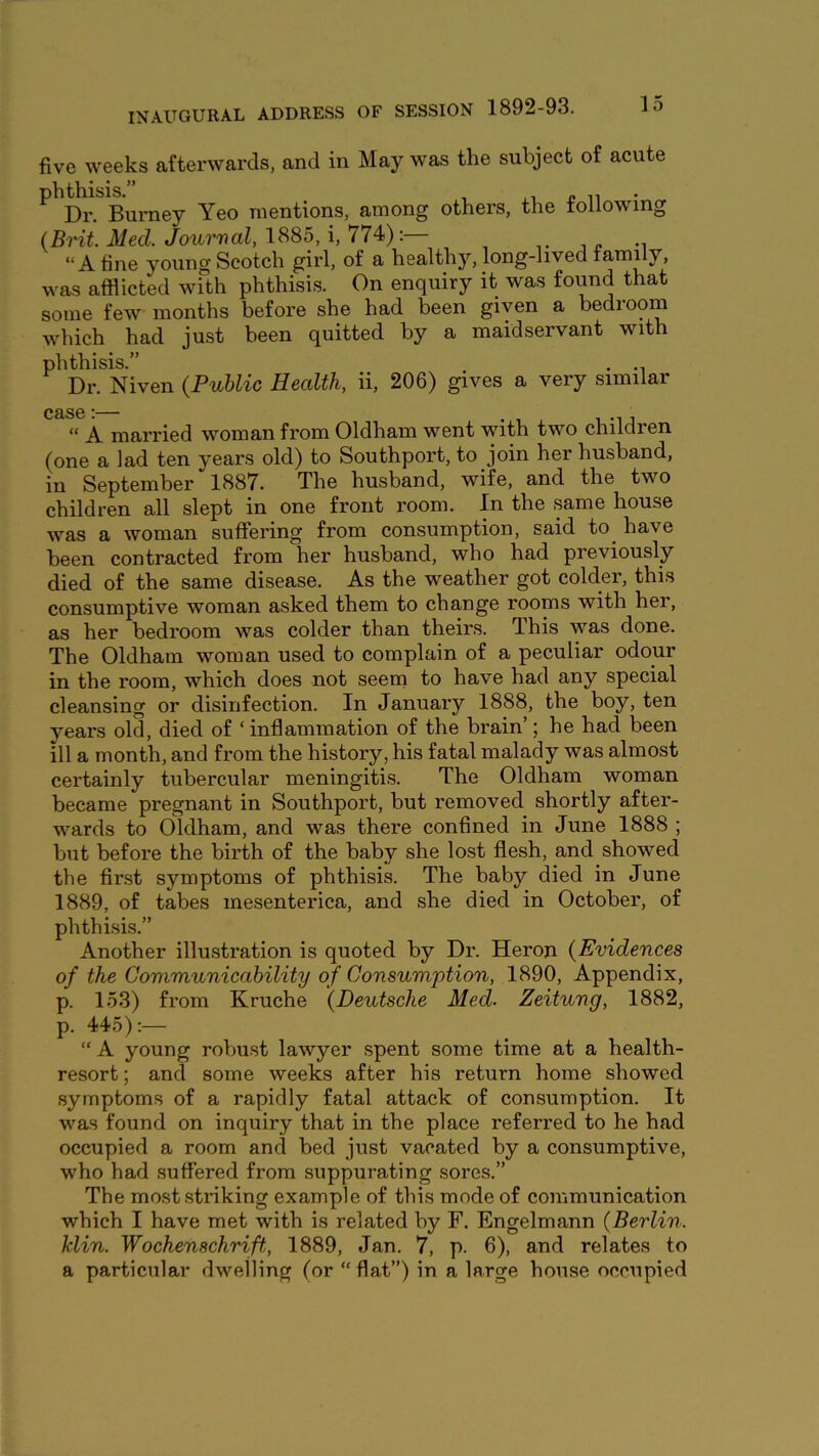 five weeks afterwards, and in May was the subject of acute ph^^isi^urne^ Yeo mentions, among others, the following (Brit. Med. Jourval, 1885, i, 774):— i j. -i “A fine young Scotch girl, of a healthy, long-lived family, was afflicted with phthisis. On enquiry it was found that some few months before she had been given a bedroom which had just been quitted by a maidservant with phthisis.” . Dr. Niven {Public Hecdth, ii, 206) gives a very similar “ A married woman from Oldham went with two children (one a lad ten years old) to Southport, to join her husband, in September 1887. The husband, wife, and the two children all slept in one front room. In the same house was a woman suffering from consumption, said to^ have been contracted from her husband, who had previously died of the same disease. As the weather got colder, this consumptive woman asked them to change rooms with her, as her bedroom was colder than theirs. This was done. The Oldham woman used to complain of a peculiar odour in the room, which does not seem to have had any special cleansing or disinfection. In January 1888, the boy, ten years old, died of ‘ inflammation of the brain’; he had been ill a month, and from the history, his fatal malady was almost certainly tubercular meningitis. The Oldham woman became pregnant in Southport, but removed shortly after- wards to Oldham, and was there confined in June 1888 ; but before the birth of the baby she lost flesh, and showed the first symptoms of phthisis. The baby died in June 1889, of tabes mesenterica, and she died in October, of phthisis.” Another illustration is quoted by Dr. Heron {Evidences of the Communicability of Consumption, 1890, Appendix, p. 153) Horn Kruche {Deutsche Med. Zeitung, 1882, p. 445):— “ A young robust lawyer spent some time at a health- resort ; and some weeks after his return home showed symptoms of a rapidly fatal attack of consumption. It was found on inquiry that in the place referred to he had occupied a room and bed just vacated by a consumptive, who had .suffered from suppurating sores.” The mo.st .striking example of this mode of communication which I have met with is related by F. Engelmann {Berlin, klin. Wochenschrift,, 1889, Jan. 7, p. 6), and relates to a particular dwelling (or “ flat”) in a large house occupied