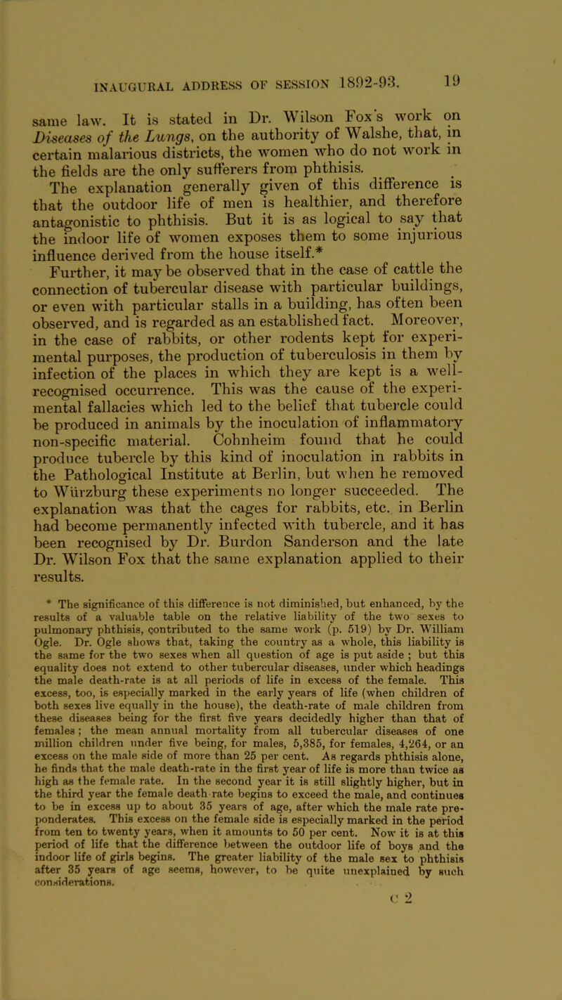 same law. It is stated in Dr. Wilson Fox's work on Diseases of the Lungs, on the authority of Walshe, that, m certain malarious districts, the women who do not woi’k in the fields are the only sufferers from phthisis. The explanation generally given of this difference is that the outdoor life of men is healthier, and therefore antagonistic to phthisis. But it is as logical to say that the indoor life of women exposes them to some injurious influence derived from the house itself.* Further, it may be observed that in the case of cattle the connection of tubercular disease with particular buildings, or even with particular stalls in a building, has often been observed, and is regarded as an established fact. Moreover, in the case of rabbits, or other rodents kept for experi- mental pui'poses, the production of tuberculosis in them by infection of the places in which they are kept is a well- recognised occurrence. This was the cause of the experi- mental fallacies which led to the belief that tubei’cle could be produced in animals by the inoculation of inflammatory non-specific material. Cohnheim found that he could produce tubercle by this kind of inoculation in rabbits in the Pathological Institute at Berlin, but when he removed to Wurzburg these experiments no longer succeeded. The explanation was that the cages for rabbits, etc. in Berlin had become permanently infected with tubercle, and it has been recognised by Dr. Burdon Sanderson and the late Dr. Wilson Fox that the same explanation applied to their results. * The significance of this difierence is not diminished, but enhanced, by the results of a valuable table on the relative liability of the two sexes to pulmonary phthisis, contributed to the same work (p. 519) by Dr. William Ogle. Dr. Ogle shows that, taking the country as a whole, this liability is the same for the two sexes when all question of age is put aside ; but this equality does not extend to other tubercular diseases, under which headings the male death-rate is at all periods of life in excess of the female. This excess, too, is especially marked in the early years of life (when children of both sexes live equally in the house), the death-rate of male children from these diseases being for the first five years decidedly higher than that of females ; the mean annual mortality from all tubercular diseases of one million children under five being, for males, 5,385, for females, 4,264, or an excess on the male side of more than 25 per cent. As regards phthisis alone, he finds that the male death-rate in the first year of life is more than twice as high as Ihe female rate. In the second year it is still slightly higher, but in the third year the female death rate begins to exceed the male, and continues to be in excess up to about 35 years of age, after which the male rate pre- ponderates. This excess on the female side is especially marked in the period from ten to twenty years, when it amounts to 50 per cent. Now’ it is at this period of life that the difference between the outdoor life of boys and the indoor life of girls begins. The greater liability of the male sex to phthisis after 35 years of age seems, however, to be quite unexplained by such considerations.