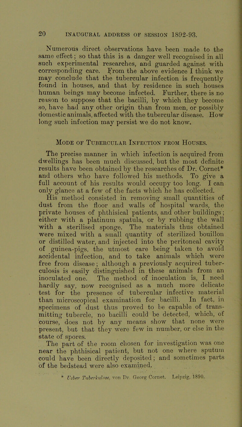 Numerous direct observations have been made to the same effect; so that this is a danger well recognised in all such experimental researches, and guarded against with corresponding care, the above evidence I think we may conclude that the tubercular infection is frequently found in houses, and that by residence in such houses human beings may become infected. Further, there is no reason to suppose that the bacilli, by which they become so, have had any other origin than from men, or possibly domestic animals, affected with the tubercular disease. How long such infection may persist we do not know. Mode of Tubercular Infection from Houses. The precise manner in which infection is acquired from dwellings has been much discussed, but the most definite results have been obtained by the researches of Dr. Cornet* and others who have followed his methods. To give a full account of his results would occupy too long. I can only glance at a few of the facts which he has collected. His method consisted in removing small quantities of dust from the floor and walls of hospital wards, the private houses of phthisical patients, and other buildings; either with a platinum spatula, or by rubbing the wall with a sterilised sponge. The materials thus obtained were mixed with a small quantity of sterilized bouillon or distilled water, and injected into the peritoneal cavity of guinea-pigs, the utmost care being taken to avoid accidental infection, and to take animals which were free from disease; although a previously acquired tuber- culosis is easily distinguished in these animals from an inoculated one. The method of inoculation is, I need hardly say, now recognised as a much more delicate test for the presence of tubercular infective material than microscopical examination for bacilli. In fact, in specimens of dust thus proved to be capable of trans- mitting tubercle, no bacilli could be detected, which, of course, does not by any means show that none were present, but that they were few in number, or else in the state of spores. The part of the room chosen for investigation was one near the phthisical patient, but not one where sputum could have been directly depo.sited; and sometimes parts of the bedstead were also examined. * Veber Tuherhilnse, von Dr. Georg Cornet. Leipzig, 1890.