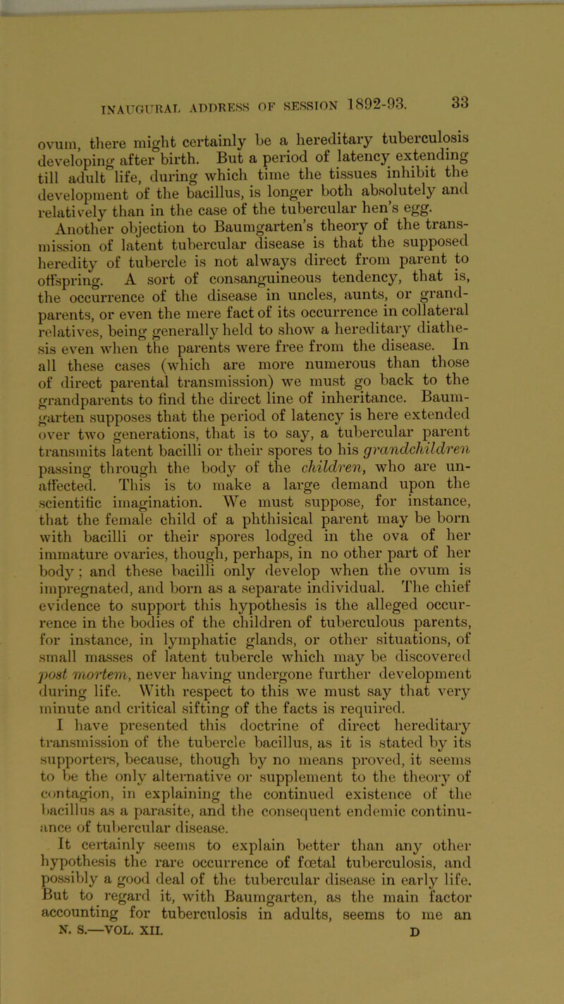 ovum, there might certainly he a hereditary tuberculosis developing after birth. But a period of latency extending till adult^life, during which time the tissues inhibit the development of the bacillus, is longer both absolutely and relatively than in the case of the tubercular hen’s egg. Another objection to Baumgarten’s^ theory of the trans- mission of latent tubercular disease is that the supposed heredity of tubercle is not always direct from parent to offspring. A sort of consanguineous tendency, that is, the occurrence of the disease in uncles, aunts, or grand- parents, or even the mere fact of its occurrence in collateral relatives, being generally held to show a hereditary diathe- sis even when the parents were free from the disease. In all these cases (which are more numerous than those of direct parental transmission) we must go back to the grandparents to find the direct line of inheritance. Baum- garten supposes that the period of latency is here extended over two generations, that is to say, a tubercular parent transmits latent bacilli or their spores to his grandchildren passing through the body of the children, who are un- affected. This is to make a large demand upon the .scientific imagination. We must suppose, for instance, that the female child of a phthisical parent may be born with bacilli or their spores lodged in the ova of her immature ovaries, though, perhaps, in no other part of her body; and these bacilli only develop when the ovum is impregnated, and born as a separate individual. The chief evidence to support this hypothesis is the alleged occur- rence in the bodies of the children of tuberculous parents, for instance, in lymphatic glands, or other situations, of small masses of latent tubercle which may be discovered post mortem, never having undergone further development during life. With respect to this we must say that very minute and critical sifting of the facts is required. I have presented this doctrine of direct hereditary transmission of the tubercle bacillus, as it is stated by its supporters, because, though by no means proved, it seems to be the only alternative or supplement to the theory of contagion, in explaining the continued existence of the liacillus as a parasite, and the consequent endemic continu- ance of tubercular disease. It certainly seems to explain better than any other hypothesis the rare occurrence of foetal tuberculosis, and possildy a good deal of the tubercular disease in early life. But to regard it, with Baumgarten, as the main factor accounting for tuberculosis in adults, seems to me an N. S.—VOL. XII. D