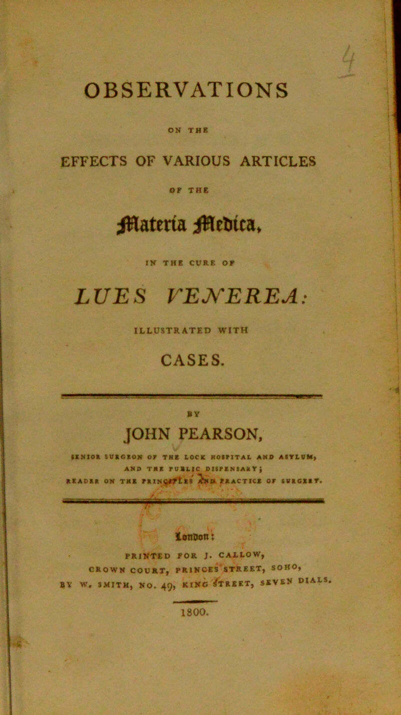 OBSERVATIONS ON THE EFFECTS OF VARIOUS ARTICLES or THE iHateria iWeliua, IK THE CURE OF LUES VEJ^EREA; ILLUSTRATED WITH CASES. BY JOHN PEARSON, IlMIOa tUKCSOII or the tOCK KOiriTAL AMB AITLDM> AMO TMK romtic DiirsNiAkT; KEAOta OM TKB i^K FAACTICE OF tVKCEIT. / lonsont PRINTED FOR J. CALLOW, CROWN COURT, PR1NOES'8TREET, SOHO, BY W, SMITH, NO. 49, KING/tREET, SEVEN DIALS 1800.
