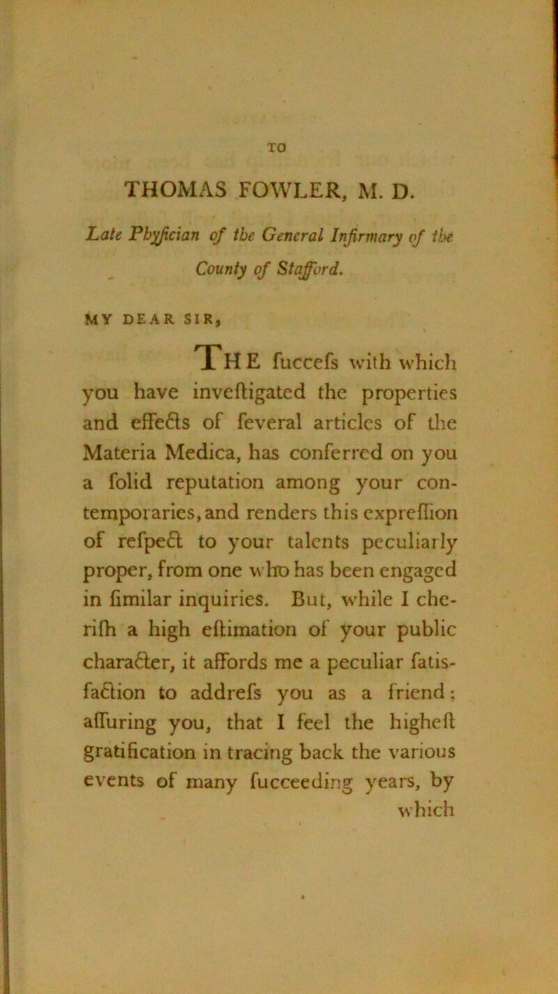 TO THOMAS FOWLER, M. D. Late Pb^cian of the General Infirmary of the. County of Stafford. MY DEAR SIR, The fuccefs with whicli you have inve(ligated the properties and effe6ls of feveral articles of the Materia Medica, has conferred on you a folid reputation among your con- temporaries, and renders this cxpredion of refpe6l to your talents peculiarly proper, from one who has been engaged in fimilar inquiries. But, while I chc- rilh a high ellimation of your public chara6ler, it affords me a peculiar fatis- fa6lion to addrefs you as a friend: affuring you, that I feel the higheft gratification in tracing back the various events of many fucceeding years, by which