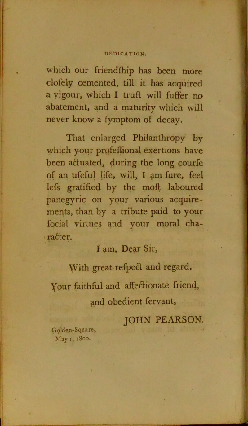 DEDICATION. which our friendfhip has been more clofely cemented, till it has acquired a vigour, which I truft will fufFer no abatement, and a maturity which will never know a fymptom of decay. That enlarged Philanthropy by wdiich your prqfeffional exertions have been actuated, during the long couffe of an ufeful life, will, I ^m fure, feel lefs gratified by the mofl laboured panegyric on your various acquire- ments, than by a tribute paid to your focial virtues and your moral cha- ' patter. i am. Dear Sir, With great refpeft and regard. Your faithful and afFeftionate friend, and obedient fervant, t« JOHN PEARSON. qoiden-Square, ^fay I, i8oo.