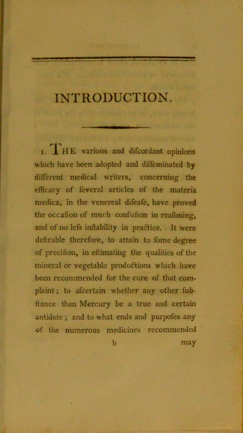 INTRODUCTION. 1. IHE various and difcordant opinions which have been adopted and dilleminated by ditlerent medical writers, concerning the efficacy of feveral articles of the materia medica, in the venereal difeafe, have proved the occafton of much confufion in reafoning, and of no lefs inftability in practice. It were defirable therefore, to attain to fome degree of precifion, in eftimating the qualities of the mineral or vegetable produ(5lions which have been recommended for the cure of that com- plaint ; to afeertain whether any other fub- Itance than Mercury be a true and certain antidote ; and to what ends and purpofes any of the numerous medicines recommended b may