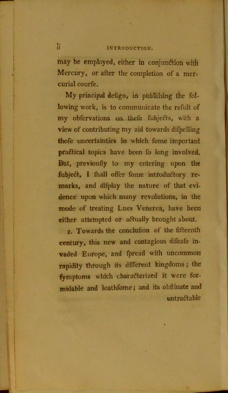 may be employed, either in conjunftioti witll Mercury, or after the completion of a mer- curial courfe. My principal defign, in publifliing the fol- lowing work, is to communicate the refult of my obfervations on thefe fubjedts, with a view of contributing my aid towards difpelling thofe uncertainties in which feme important pra6lical topics have been fo long involved. But, previoufly to my entering upon the fubje<5l, I thall offer fome introductory re- marks, and difplay the nature of that evi- dence upon which many revolutions, in the mode of treating Lues Venerea, have been either attempted or actually brought about. 2. Towards the conclufion of the fifteenth century, this new and contagious difeafe in- vaded Europe, and fpread with uncommon rapidity through its different kingdoms; the fymptoms which characterized it were for- midable and loathfome j and its obltinate and untraCtable