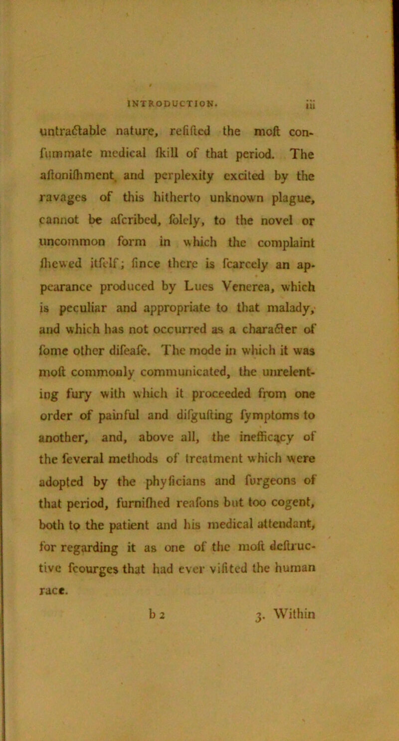 untraflable nature, refiftcd the moft con- fummate medical fkill of that period. The aftonilhment and perplexity excited by the ravages of this hitherto unknown plague, cannot be afcribed, Iblcly, to the novel or uncommon form in which the complaint fliewed itfdf; fince there is fcarcely an ap- pearance produced by Lucs Venerea, which is peculiar and appropriate to that malady,* and which has not occurred as a chara61er ot* fomc other difeafe. The mode in wliich it was moft commonly communicated, the unrelent- ing fury with which it proceeded from one order of pauiful and difgufting fymptoms to another, and, above all, the ineffiew of the feveral methods of treatment which wiere adopted by the phyficians and furgeons of that period, furniftied reafons but too cogent, both to the patient and his medical attendant, for regarding it as one of the moft deftruc- tivc fcourges that had ever vifited the human race.