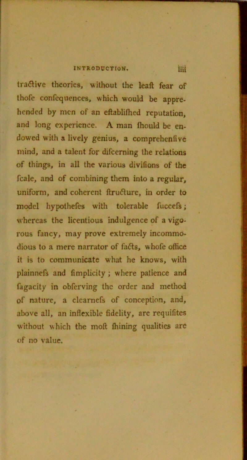 tra<5\ive theories, without the leaft fear of thofe confequences, which would be appre- hended by men of an eftabliihed reputation, and long experience. A man fhould be en- dowed with a lively genius, a comprehenfivc mind, and a talent for difceming the relations of things, in all the various divifions of the fcale, and of combining them into a regular, uniform, and coherent ftru(5ture, in order to model hypothefes with tolerable fuccefs; whereas the licentious indulgence of a vigo- rous fancy, may prove extremely incommo- dious to a mere narrator of fa<Ss, whofe office it is to communicate what he knows, with plainncfs and fimplicity ; where patience and fagacity in obferving the order and method of nature, a clcarnefs of conception, and, above all, an inflexible fidelity, are requifites without which the moft ffiining qualities are of no value.