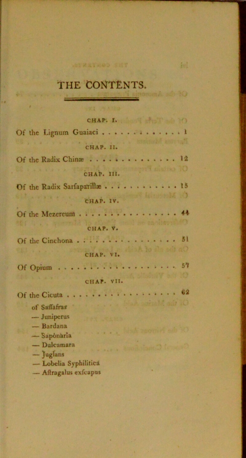THE CONTENTS CHAP. I. Of the Lignum Guaiaci I CHAP. II. Of the Radix Chinae 12 CHAP. HI. Of the Radix Sarfapirilljc 15 CHAP. IV. Of the Mezereum ♦♦ CHAP. V. Of the Cinchona 51 CHAP. VI. Of Opium 5*^ CHAP. VII. Of the Cicuta ...» 62 of Sairafrav — Juniperus — Bardana Sap6nkria — Dulcamara — }ugfan8 — Lobelia Syphilitic^ — Adragalus exfcapu*