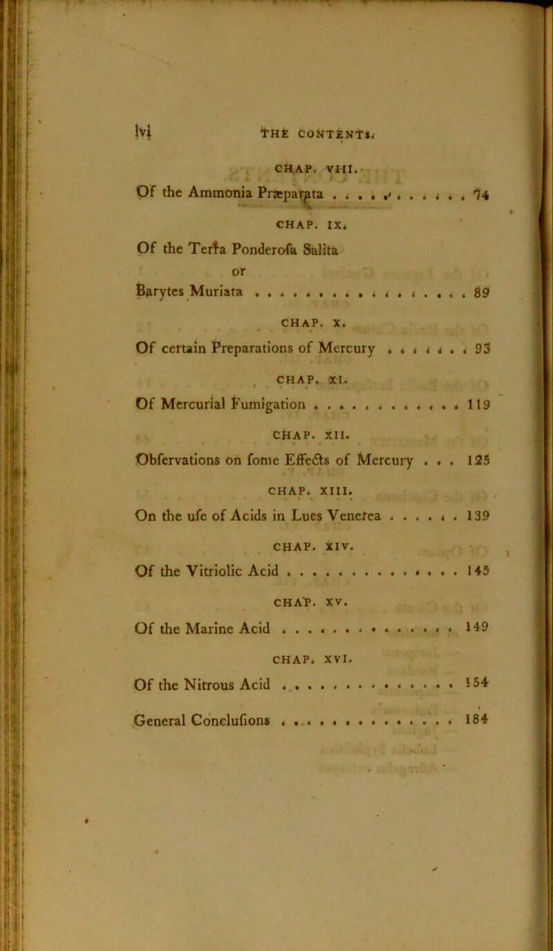 CHAP. VIII.- OF the Ammonia Priepai^ta ^ ^ '74 CHAP. IX* Of the Terta Ponderofa Salita or Barytes Muriata 89 CHAP. X. Of certain Preparations of Mercury 93 CHAP. XI. * • • Of Mercurial Fumigation 119 CHAP. XII. Obfervations on fonie Effeds of Mercury ... 125 CHAP. XIII. 4 . • • » On the ufe of Acids in Lues Venefea ....*. 139 CHAP. XIV. Of the Vitriolic Acid 145 CHA'P. XV. Of the Marine Acid * . 149 CHAP. XVI. Of the Nitrous Acid 154 I .General Conelufions 184