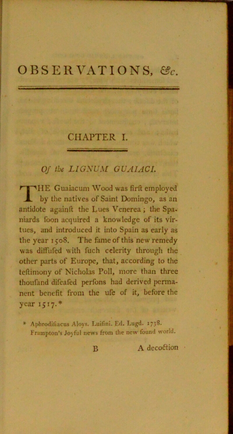 OBSERVATIONS, &c. CHAPTER I. Of the LiaSUM GUAUCI. HE Guaiacum Wood was firft employed by the natives of Saint Domingo, as an antidote againft the Lucs Venerea ; the Spa- niards foon acquired a knowledge of its vir- tues, and introduced it into Spain as early as the year 1508. The fame of this new remedy was ditiufed with fuch celerity through the other parts of Europe, that, according to the teftimony of Nicholas Poll, more than three thoufand difeafed perfons had derived perma- nent benefit from the ufe of it, before the year 1517.* Aphrodifiacus Aioys. Luifini. Ed. Lugd. 1738. Frampton’s Jo)ful news from die new found world. B A decoction ■