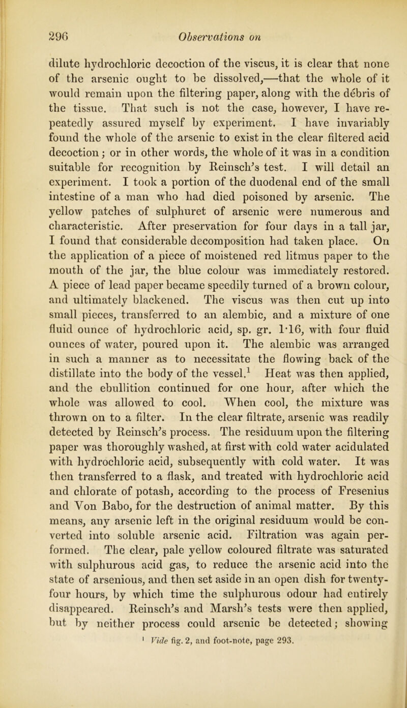 dilute hydrochloric decoction of the viscus, it is clear that none of the arsenic ought to he dissolved,—that the whole of it would remain upon the filtering paper, along with the debris of the tissue. That such is not the case, however, I have re- peatedly assured myself by experiment. I have invariably found the whole of the arsenic to exist in the clear filtered acid decoction; or in other words, the whole of it was in a condition suitable for recognition by Reinsclds test. I will detail an experiment. I took a portion of the duodenal end of the small intestine of a man who had died poisoned by arsenic. The yellow patches of sulphuret of arsenic were numerous and characteristic. After preservation for four days in a tall jar, I found that considerable decomposition had taken place. On the application of a piece of moistened red litmus paper to the mouth of the jar, the blue colour was immediately restored. A piece of lead paper became speedily turned of a brown colour, and ultimately blackened. The viscus was then cut up into small pieces, transferred to an alembic, and a mixture of one fluid ounce of hydrochloric acid, sp. gr. IT6, with four fluid ounces of water, poured upon it. The alembic was arranged in such a manner as to necessitate the flowing back of the distillate into the body of the vessel,1 Heat was then applied, and the ebullition continued for one hour, after which the whole was allowed to cool. When cool, the mixture was thrown on to a filter. In the clear filtrate, arsenic was readily detected by ReinsclFs process. The residuum upon the filtering paper was thoroughly washed, at first with cold water acidulated with hydrochloric acid, subsequently with cold water. It was then transferred to a flask, and treated with hydrochloric acid and chlorate of potash, according to the process of Fresenius and Yon Babo, for the destruction of animal matter. By this means, any arsenic left in the original residuum would be con- verted into soluble arsenic acid. Filtration was again per- formed. The clear, pale yellow coloured filtrate was saturated with sulphurous acid gas, to reduce the arsenic acid into the state of arsenious, and then set aside in an open dish for twenty- four hours, by which time the sulphurous odour had entirely disappeared. ReinsclFs and Marshes tests were then applied, but by neither process could arsenic be detected; showing