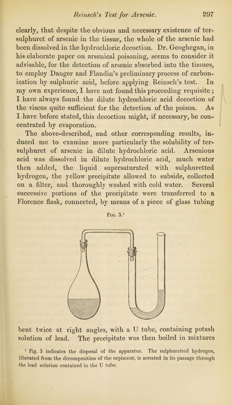 clearly, that despite the obvious and necessary existence of ter- sulphuret of arsenic in the tissue, the whole of the arsenic had been dissolved in the hydrochloric decoction. Dr. Geoghegan, in his elaborate paper on arsenical poisoning, seems to consider it advisable, for the detection of arsenic absorbed into the tissues, to employ Danger and Flandiffis preliminary process of carbon- ization by sulphuric acid, before applying Keinsclr’s test. In my own experience, I have not found this proceeding requisite ; I have always found the dilute hydrochloric acid decoction of the viscus quite sufficient for the detection of the poison. As I have before stated, this decoction might, if necessary, be con-* centrated by evaporation. The above-described, and other corresponding results, in- duced me to examine more particularly the solubility of ter- sulphuret of arsenic in dilute hydrochloric acid. Arsenious acid was dissolved in dilute hydrochloric acid, much water then added, the liquid supersaturated with sulphuretted hydrogen, the j^ellow precipitate allowed to subside, collected on a filter, and thoroughly washed with cold water. Several successive portions of the precipitate were transferred to a Florence flask, connected, by means of a piece of glass tubing Fig. 3.1 bent twice at right angles, with a U tube, containing potash solution of lead. The precipitate was then boiled in mixtures 1 Fig. 3 indicates the disposal of the apparatus. The sulphuretted hydrogen, liberated from the decomposition of the orpiment, is arrested in its passage through the lead solution contained in the U tube.