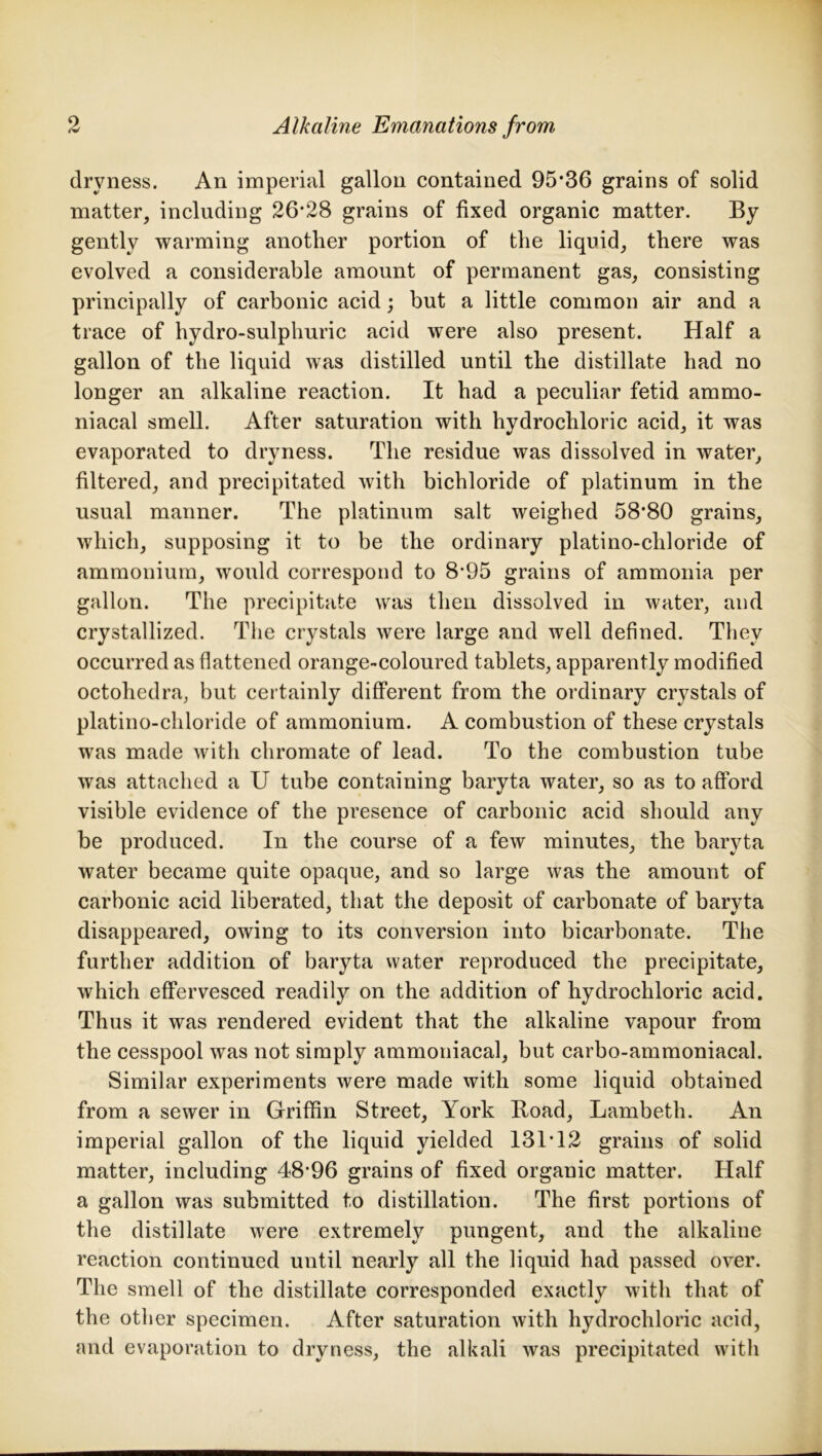 dryness. An imperial gallon contained 95*36 grains of solid matter, including 26*28 grains of fixed organic matter. By gently warming another portion of the liquid, there was evolved a considerable amount of permanent gas, consisting principally of carbonic acid; but a little common air and a trace of hydro-sulphuric acid were also present. Half a gallon of the liquid was distilled until the distillate had no longer an alkaline reaction. It had a peculiar fetid ammo- niacal smell. After saturation with hydrochloric acid, it was evaporated to dryness. The residue was dissolved in water, filtered, and precipitated with bichloride of platinum in the usual manner. The platinum salt weighed 58*80 grains, which, supposing it to be the ordinary platino-cliloride of ammonium, would correspond to 8*95 grains of ammonia per gallon. The precipitate was then dissolved in water, and crystallized. The crystals were large and well defined. They occurred as flattened orange-coloured tablets, apparently modified octohedra, but certainly different from the ordinary crystals of platino-chloride of ammonium. A combustion of these crystals was made with chromate of lead. To the combustion tube was attached a U tube containing baryta water, so as to afford visible evidence of the presence of carbonic acid should any be produced. In the course of a few minutes, the baryta water became quite opaque, and so large was the amount of carbonic acid liberated, that the deposit of carbonate of baryta disappeared, owing to its conversion into bicarbonate. The further addition of baryta water reproduced the precipitate, which effervesced readily on the addition of hydrochloric acid. Thus it was rendered evident that the alkaline vapour from the cesspool was not simply ammoniacal, but carbo-ammoniacal. Similar experiments were made with some liquid obtained from a sewer in Griffin Street, York Road, Lambeth. An imperial gallon of the liquid yielded 131*12 grains of solid matter, including 48*96 grains of fixed organic matter. Half a gallon was submitted to distillation. The first portions of the distillate were extremely pungent, and the alkaline reaction continued until nearly all the liquid had passed over. The smell of the distillate corresponded exactly with that of the other specimen. After saturation with hydrochloric acid, and evaporation to dryness, the alkali was precipitated with