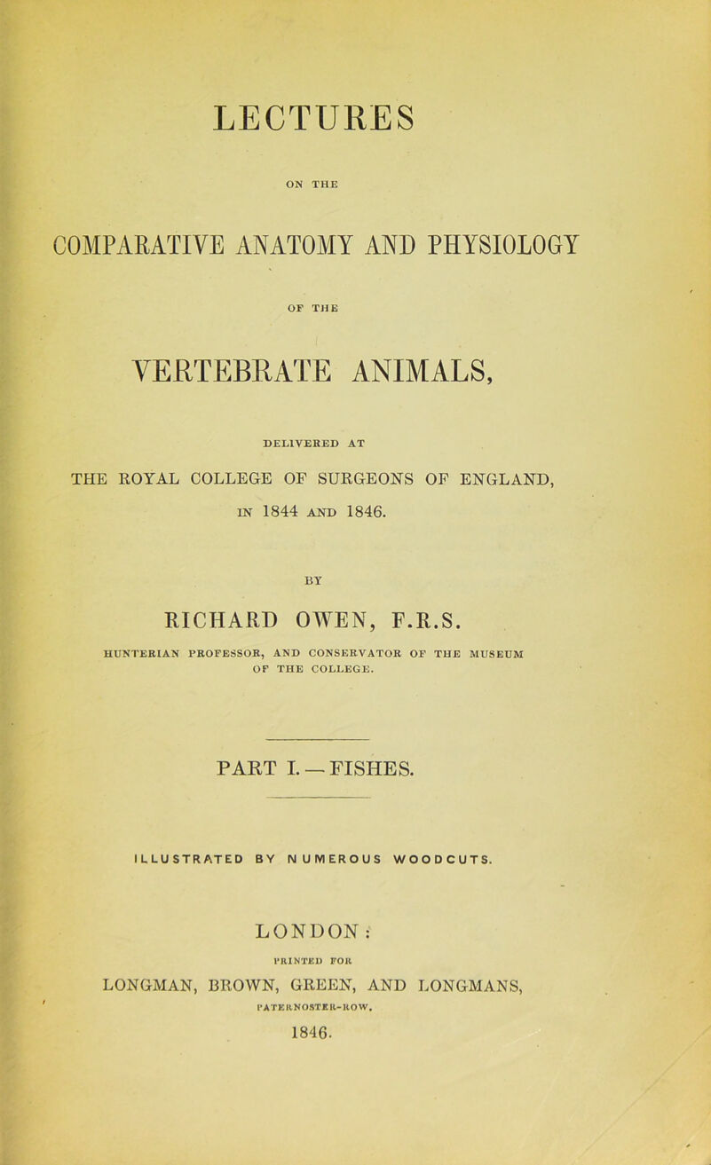 LECTURES ON THE COMPARATIVE ANATOMY AND PHYSIOLOGY or THE VERTEBRATE ANIMALS, DELIVEHED AT THE ROYAL COLLEGE OF SURGEONS OF ENGLAND, IN 1844 AND 1846. BY RICHARD OWEN, F.R.S. HUNTERIAN PROFESSOR, AND CONSERVATOR OF THE MUSEUM OF THE COLLEGE. PART L —FISHES. ILLUSTRATED BY NUMEROUS WOODCUTS. LONDON: PRINTED FOR LONGMAN, BROWN, GREEN, AND LONGMANS, PATERNOSTER-ROW, 1846.