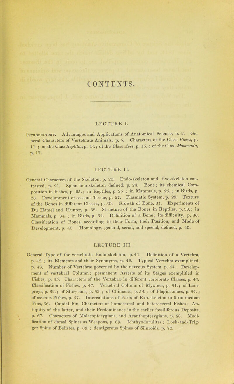 CONTENTS. LECTURE I. Introductory. Advantages and Applications of Anatomical Science, p. 2. Ge- neral Characters of Vertebrate Animals, p. 5. Characters of the Class Pisces, p. 11. ; of the Class Re/JtzV/a, p. 13.; of the Class Aves, p. 16. ; of the Class Mammalia, p. 17. LECTURE II. General Characters of the Skeleton, p. 20. Endo-skeleton and Exo-skeleton con- trasted, p. 21. Splanchno-skeleton defined, p. 24. Bone; its chemical Com- position in Fishes, p. 25.; in Reptiles, p. 25.; in Mammals, p. 25.; in Birds, p. 26. Development of osseous Tissue, p. 27. Plasmatic System, p. 28. Texture of the Bones in different Classes, p. 30. Growth of Bone, 31. Experiments of Du Hamel and Hunter, p. 32. Structure of the Bones in Reptiles, p. 33.; in Mammals, p. 34. ; in Birds, p. 34. Definition of a Bone; its difficulty, p. 36. Classification of Bones, according to their Form, their Position, and Mode of Development, p. 40. Homology, general, serial, and special, defined, p. 40. LECTURE III. General Type of the vertebrate Endo-skeleton, p.41. Definition of a Vertebra, p. 42.; its Elements and their Synonyms, p. 42. Typical Vertebra exemplified, p. 43. Number of Vertebrae governed by the nervous System, p. 44. Develop- ment of vertebral Column; pcrm.anent Arrests of its Stages exemplified in Fishes, p. 45. Characters of the Vertebra: in different vertebrate Classes, p. 46. Classification of Fishes, p. 47. Vertebral Column of Myxines, p. 51.; of Lam- preys, p. 52.; of Sturgeons, p. 53 ; of Chimaras p. 54.; of Plagiostomes, p. 54. ; of osseous Fishes, p. 57. Intercalations of Parts of Exo-skeleton to form median Fin.s, 66. Caudal Fin, Characters of homocercal and heteroccrcal Fishes ; An- tiquity of the latter, and their Predominance in the earlier fossiliforous Deposits, p. 67. Characters of Malacopteryglans, and Acanthopterygians, p. 68. Modi- fication of dorsal .Spines as Weapons, p. 69. Icbthyodorulites ; Lock-and-Trig- ger Spine of Ballstes, p. 69. ; dentigerous Spines of Siluroids, p. 70.