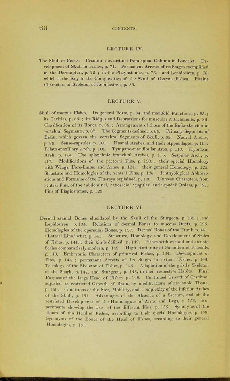 LECTURE IV. The Skull of Fishes. Cranium not distinct from spinal Column in Lancelet. De- velopment of Skull in Fishes, p. 71. Permanent Arrests of its Stages exemplified in the Dermopteri, p. 72. ; in the Plagiostomes, p. 73.; and Lepidosiren, p. 78, which is the Key to the Complexities of the Skull of Osseous Fishes. Piseine Characters of Skeleton of Lepidosiren, p. 83. LECTURE V. Skull of osseous Fishes. Its general Form, p. 84, and manifold Functions, p. 85. ; its Cavities, p. 85. ; its Ridges and Depressions for muscular Attachments, p. 85. Classification of its Bones, p. 86.; Arrangement of those of the Endo-skeleton in vertebral Segments, p. 87. The Segments defined, p. 88. Primary Segments of Brain, which govern the vertebral Segments of Skull, p. 89. Neural Arches, p. 89. Sense-capsules, p. 101. Haemal Arches, and their Appendages, p. 104. Palato-maxillary Arch, p. 105. Tympano-mandibular Arch, p. 110. Hyoidean Arch, p. 114. The splanchnic branchial Arches, p. 116. Scapular Arch, p. 117. Modifications of the pectoral Fins, p. 120. ; their special Homology with Wings, Fore-limbs, and Arms, p. 124. ; their general Homology, p. 125. Structure and Homologies of the ventral Fins, p. 126. Ichthyological Abbrevi- ations and Formulae of the Fin-rays explained, p. 126. Linnaean Characters, from ventral Fins, of the ‘ abdominal,’ ‘ thoracic,’ ‘jugular,’ and ‘ apodal’ Orders, p. 127. Fins of Plagiostomes, p. 128. LECTURE VI. Dermal cranial Bones elucidated by the Skull of the Sturgeon, p. 130. ; and Lepidosiren, p. 134. Relations of dermal Bones to mucous Ducts, p. 136. Homologies of the opercular Bones, p. 137. Dermal Bones of the Trunk, p. 141. ‘ Lateral Line,’ what, p. 141. Structure, Homology, and Development of Scales of Fishes, p. 141. ; their kinds defined, p. 142. Fishes with cycloid and ctenoid Scales comparatively modern, p. 142. High Antiquity of Ganoids and Placoids, p*. 143. Embryonic Characters of primaeval Fishes, p. 144. Development of Fins, p. 144. ; permanent Arrests of its Stages in extinct Fishes, p. 145. Teleology of the Skeleton of Fishes, p. 145. Adaptation of the gristly Skeleton of the Shark, p. 147, and Sturgeon, p. 148, to their respective Habits. Final Purpose of the large Head of Fishes, p. 149. Continued Growth of Cranium, adjusted to restricted Growth of Brain, by modifications of arachnoid Tissue, p. 150. Conditions of the Size, Mobility, and Complexity of the inferior Arches of the Skull, p. 151. Advantages of the Absence of a Sacrum, and of the restricted Development of the Homologues of Arms .and Legs, p. 153. Ex- periments .showing the Uses of the different Fins, p. 156. Synonyms of the Bones of the Mead of Fishes, according to their .special Homologies, p. 1.58. Synonyms of the Bones of the Head of Fishes, according to their general Homologies, p. 161.