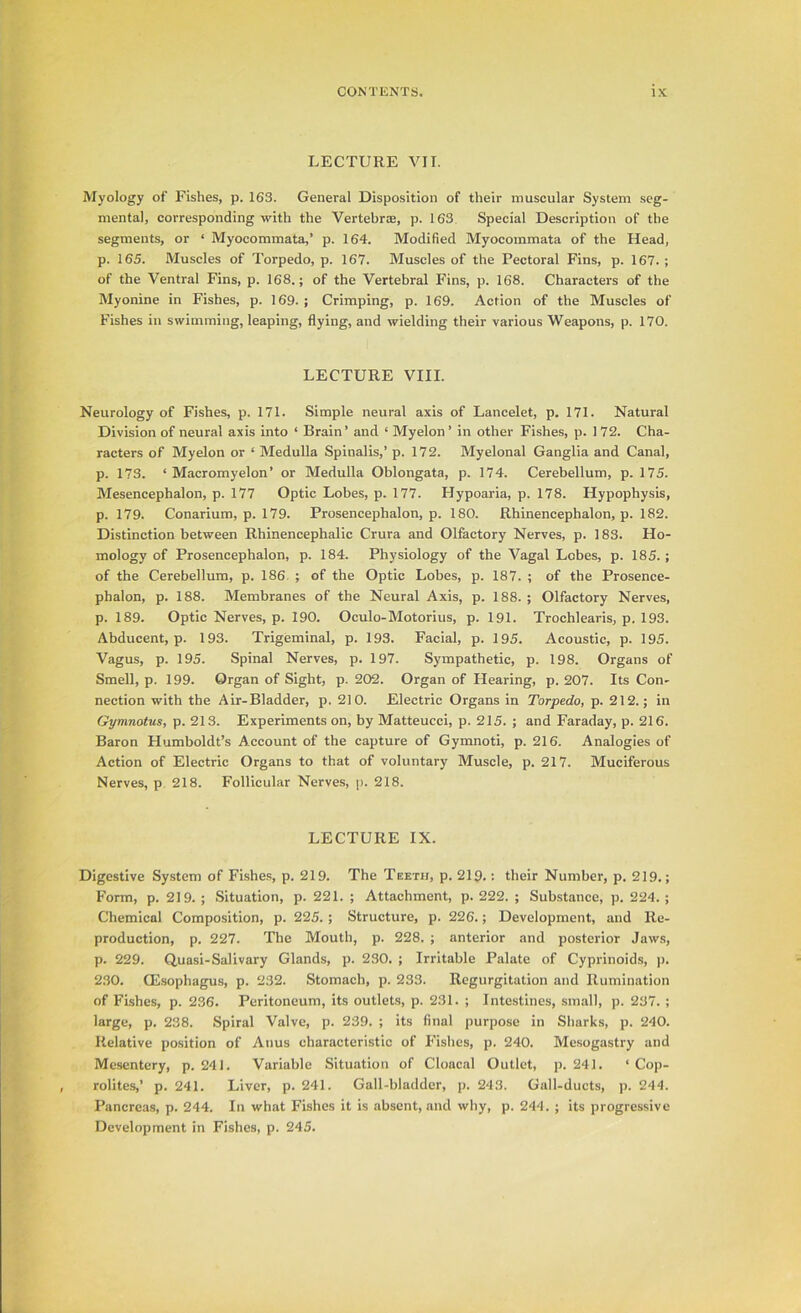 LECTURE VII. Myology of Fishes, p. 163. General Disposition of their muscular System seg- mental, corresponding with the Vertebrae, p. 163 Special Description of the segments, or ‘ Myocommata,’ p. 164. Modified Myocommata of the Head, p. 165. Muscles of Torpedo, p. 167. Muscles of the Pectoral Fins, p. 167.; of the Ventral Fins, p. 168.; of the Vertebral Fins, p. 168. Characters of the Myonine in Fishes, p. 169.; Crimping, p. 169. Action of the Muscles of Fishes in swimming, leaping, flying, and wielding their various Weapons, p. 170. LECTURE VIII. Neurology of Fishes, p. 171. Simple neural axis of Lancelet, p. 171. Natural Division of neural axis into ‘ Brain’ and ‘ Myelon’ in other Fishes, p. 172. Cha- racters of Myelon or ‘ Medulla Spinalis,’ p. 172. Myelonal Ganglia and Canal, p. 173. ‘ Macromyelon’ or Medulla Oblongata, p. 174. Cerebellum, p. 175. Mesencephalon, p. 177 Optic Lobes, p. 177. Hypoaria, p. 178. Hypophysis, p. 179. Conarium, p. 179. Prosencephalon, p. 180. Rhinencephalon, p. 182. Distinction between Rhinencephalic Crura and Olfactory Nerves, p. 183. Ho- mology of Prosencephalon, p. 184. Physiology of the Vagal Lobes, p. 185.; of the Cerebellum, p. 186 ; of the Optic Lobes, p. 187. ; of the Prosence- phalon, p. 188. Membranes of the Neural Axis, p. 188. ; Olfactory Nerves, p. 189. Optic Nerves, p. 190. Oculo-Motorius, p. 191. Trochlearis, p. 193. Abducent, p. 193. Trigeminal, p. 193. Facial, p. 195. Acoustic, p. 195. Vagus, p. 195. Spinal Nerves, p. 197. Sympathetic, p. 198. Organs of Smell, p. 199. Organ of Sight, p. 202. Organ of Hearing, p. 207. Its Con- nection with the Air-Bladder, p. 210. Electric Organs in Torpedo, p. 212.; in Gymnotus, p. 213. Experiments on, by Matteucci, p. 215. ; and Faraday, p. 216. Baron Humboldt’s Account of the capture of Gymnoti, p. 216. Analogies of Action of Electric Organs to that of voluntary Muscle, p. 217. Muciferous Nerves, p. 218. Follicular Nerve.s, |). 218. LECTURE IX. Digestive System of Fishes, p. 219. The Teeth, p. 219.: their Number, p. 219.; Form, p. 219. ; Situation, p. 221. ; Attachment, p. 222. ; Substance, p. 224.; Chemical Composition, p. 225.; Structure, p. 226.; Development, and Re- production, p. 227. The Mouth, p. 228. ; anterior and posterior Jaw.s, p. 229. Quasi-Salivary Glands, p. 230, ; Irritable Palate of Cyprinoid.s, p. 2.30. (Esophagus, p. 232. Stomach, p. 233. Regurgitation and Rumination of Fishes, p. 236. Peritoneum, its outlets, p. 231. ; Intestines, small, p. 237. ; large, p. 238. Spiral Valve, p. 239. ; its final purpose in Sharks, p. 240. Relative position of Anus characteristic of Fishes, p. 240. Mesogastry and Mesentery, p. 241. Variable Situation of Cloacal Outlet, p. 241. ‘ Cop- rolites,’ p. 241. Liver, p. 241. Gall-bladder, p. 243. Gall-ducts, p. 244. Pancreas, p. 244. In what Fishes it is absent, and why, p. 244. ; its progressive Development in Fishes, p. 245.