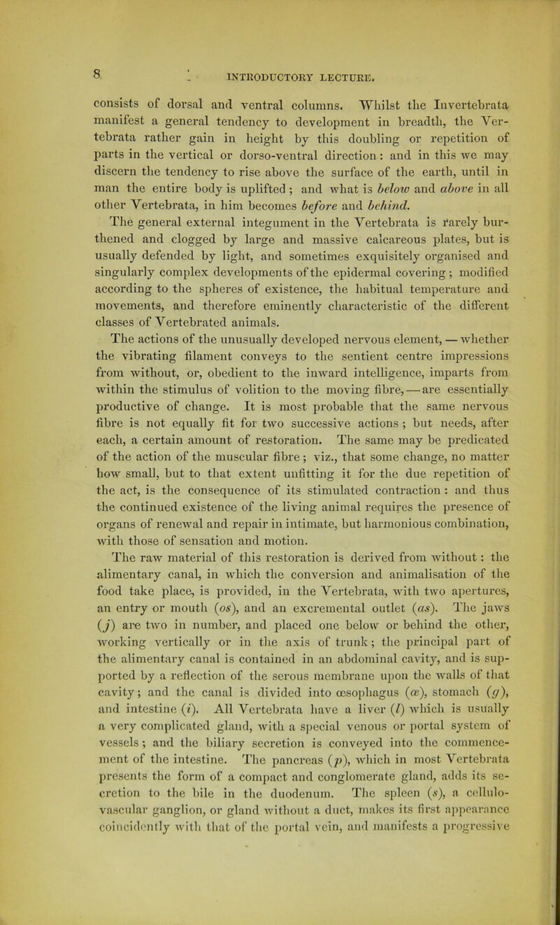 consists of doi’sal and ventral columns. Whilst the Invertehrata manifest a general tendency to development in breadth, the Ver- tebrata rather gain in height by this doubling or repetition of parts in the vertical or dorso-ventral direction: and in this we may discern tlie tendency to rise above the surface of the earth, until in man the entire body is uplifted ; and what is beloio and above in all other Vertebrata, in him becomes before and behind. The general external integument in the Vertebrata is rarely bur- thened and clogged by large and massive calcareous plates, but is usually defended by light, and sometimes exquisitely organised and singularly complex developments of the epidermal covering ; modified according to the spheres of existence, the habitual temperature and movements, and therefore eminently characteristic of the different classes of Vertebrated animals. The actions of the unusually developed nervous element, — whether the vibrating filament conveys to the sentient centre impressions from without, or, obedient to the inward intelligence, imparts from within the stimulus of volition to the moving fibre, — are essentially productive of change. It is most probable that the same nervous fibre is not equally fit for two successive actions ; but needs, after each, a certain amount of restoration. The same may be predicated of the action of the muscular fibre ; viz., that some change, no matter how small, but to that extent unfitting it for the due repetition of the act, is the consequence of its stimulated contraction : and thus the continued existence of the living animal requires the presence of organs of renewal and repair in intimate, but harmonious combination, with those of sensation and motion. The raw material of this restoration is derived from without: the alimentary canal, in which the conversion and animalisation of the food take place, is provided, in the Vertebrata, with two apertures, an entry or mouth (os), and an excremental outlet {as). The jaws {j) are two in number, and placed one below or behind the other, working vertically or in the axis of trunk; the jii'incipal part of the alimentary canal is contained in an abdominal cavity, and is sup- ported by a reflection of the serous membrane upon the walls of that cavity; and the canal is divided into oesophagus (ce), stomach {g\ and intestine (f). All Vertebrata have a liver (Z) which is usually a very complicated gland, with a special venous or portal system of vessels; and the biliary secretion is conveyed into the commence- ment of the intestine. The pancreas {p\ which in most Vertebrata presents the form of a compact and conglomerate gland, adds its se- cretion to the bile in the duodenum. The spleen (.v), a cellulo- vascular ganglion, or gland Avithout a duct, makes its first appearance coiiicidontly with that of the portal vein, and manifests a progressive
