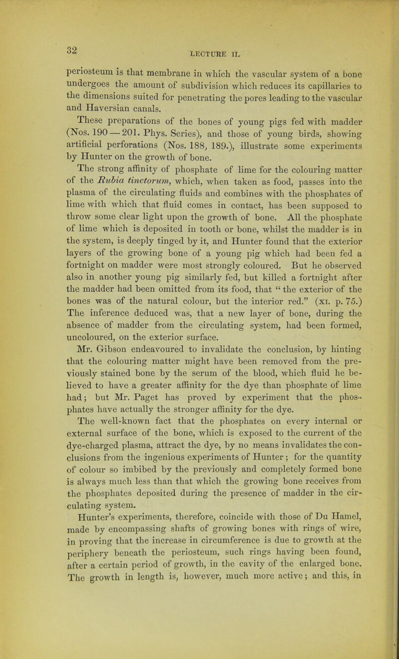 LECTURE II. periosteum is that membrane in which the vascular system of a bone undergoes the amount of subdivision which reduces its capillaries to the dimensions suited for penetrating the pores leading to the vascular and Haversian canals. These preparations of the bones of young pigs fed with madder (Nos. 190 — 201. Phys. Series), and those of young birds, showing artificial perforations (Nos. 188, 189.), illustrate some experiments by Hunter on the growth of bone. The strong afl&nity of phosphate of lime for the colouring matter of the Rubia tinctorum, which, when taken as food, passes into the plasma of the circulating fluids and combines with the phosphates of lime with which that fluid comes in contact, has been supposed to throw some clear light upon the growth of bone. AU the phosphate of lime which is deposited in tooth or bone, whilst the madder is in the system, is deeply tinged by it, and Hunter found that the exterior layers of the growing bone of a young pig which had been fed a fortnight on madder were most strongly coloured. But he observed also in another young pig similarly fed, but killed a fortnight after the madder had been omitted from its food, that “ the exterior of the bones was of the natural colour, but the interior red.” (xi. p. 75.) The inference deduced was, that a new layer of bone, during the absence of madder from the circulating system, had been formed, uncoloured, on the exterior surface. Mr. Gibson endeavoured to invalidate the conclusion, by hinting that the colouring matter might have been removed from the pre- viously stained bone by the serum of the blood, which fluid he be- lieved to have a greater affinity for the dye than phosphate of lime had; but Mr. Paget has proved by experiment that the phos- phates have actually the stronger affinity for the dye. The well-known fact that the phosphates on every internal or external surface of the bone, which is exposed to the current of the dye-charged plasma, attract the dye, by no means invalidates the con- clusions from the ingenious experiments of Hunter ; for the quantity of colour so imbibed by the previously and completely formed bone is always much less than that which the growing bone receives from the phosphates deposited during the iiresence of madder in the cir- culating system. Hunter’s experiments, therefore, coincide with those of Du Hamel, made by encompassing shafts of growing bones with rings of wire, in proving that the increase in circumference is due to growth at the periphery beneath the periosteum, such rings having been found, after a certain period of growth, in the cavity of the enlarged bone. The growth in length is, however, much more active; and this, in