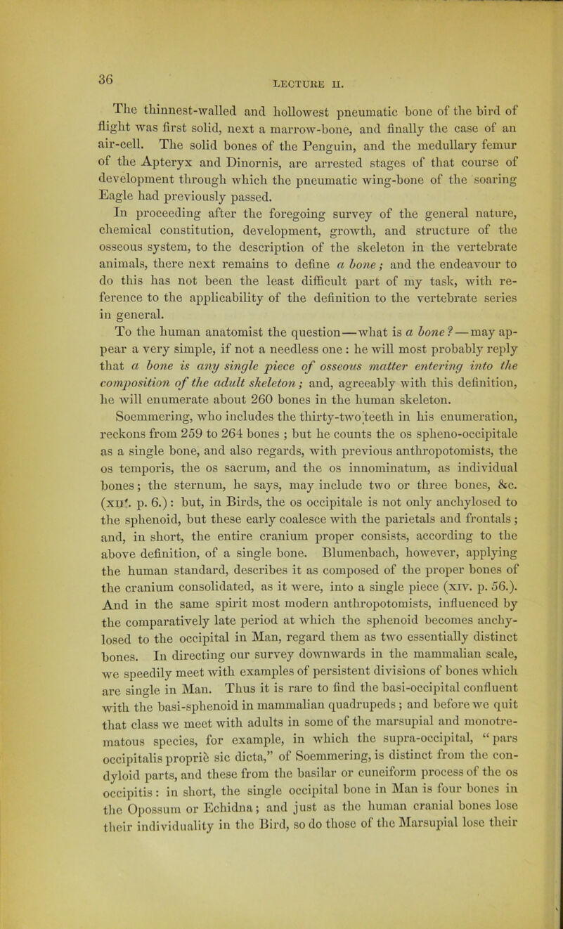 LECXUliE II. The thinnest-walled and hollowest pneumatic bone of the bird of flight was first solid, next a marrow-bone, and finally the case of an air-cell. The solid bones of the Penguin, and the medullary femur of the Aptei’yx and Dinornis, are arrested stages of that course of development through whieh the pneumatic wing-bone of the soaring Eagle had previously passed. In proceeding after the foregoing survey of the general nature, chemical constitution, development, growth, and structure of the osseous system, to the description of the skeleton in the vertebrate animals, there next remains to define a bone; and the endeavour to do this has not been the least difficult part of my task, with re- ference to the applicability of the definition to the vertebrate series in general. To the human anatomist the question—what is a honel — may ap- pear a very simple, if not a needless one : he will most probably reply that a bone is any single piece of osseous matter entering into the composition of the adult sheleton; and, agreeably with this definition, he will enumerate about 260 bones in the human skeleton. Soemmering, Avho includes the thirty-two teeth in his enumeration, reckons from 259 to 264 bones ; but he counts the os spheno-occipitale as a single bone, and also regards, with previous anthrojiotomists, the os temporis, the os sacrum, and the os innominatum, as individual bones; the sternum, he says, may include two or three bones, &c. (xip. p. 6.) : but, in Birds, the os occipitale is not only anchylosed to the sphenoid, but these early coalesce with the parietals and frontals ; and, in short, the entire cranium proper consists, according to the above definition, of a single bone. Blumenbach, however, applying the human standard, describes it as composed of the proper bones of the cranium consolidated, as it were, into a single piece (xrv. p. 56.). And in the same spirit most modern anthropotomists, influenced by the comparatively late period at which the sphenoid becomes anchy- losed to the occipital in Man, regard them as two essentially distinct bones. In directing our survey downwards in the mammalian scale, we speedily meet Avith examples of persistent divisions of bones Avhich are single in Man. Thus it is rare to find the basi-occipital confluent Avith the basi-sphenoid in mammalian quadrupeds ; and before Ave quit that class Ave meet Avith adults in some of the marsupial and monotre- matous species, for example, in aa^IucIi the supra-occipital, ‘‘ pars occipitalis proprie sic dicta,” of Soemmering, is distinct from the con- dyloid parts, and these from the basilar or cuneiform process of the os occipitis: in short, the single occipital bone in Man is four bones in the Opossum or Echidna; and just as the human cranial bones lose their individuality in the Bird, so do those of the IMaisupial lose theii