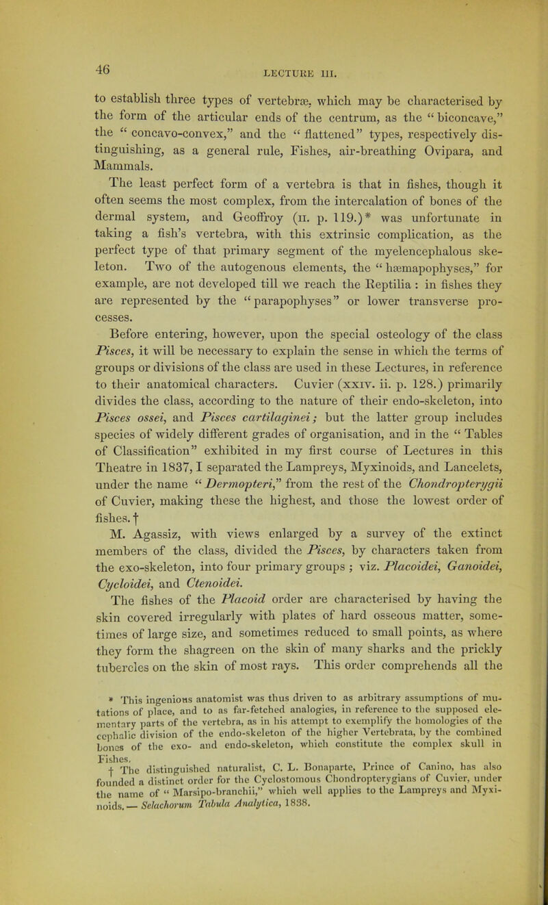 LECTUIiE 111, to establish three types of vertebraj. which may be eharacterised by the form of the articular ends of the centrum, as the “ biconcave,” the “ concavo-convex,” and the “ flattened” types, respectively dis- tinguishing, as a general rule, Fishes, air-breathing Ovipara, and Mammals. The least perfect form of a vertebra is that in fishes, though it often seems the most complex, from the intercalation of bones of the dermal system, and Geoffrey (ii. p. 119.)* was unfortunate in taking a fish’s vertebra, with this extrinsic complication, as the perfect type of that primary segment of the myelencephalous ske- leton. Two of the autogenous elements, the “ hasmapophyses,” for example, are not developed till we reach the Eeptilia : in fishes they are represented by the “ parapophyses” or lower transverse pro- cesses. Before entering, however, upon the special osteology of the class Pisces, it will be necessary to explain the sense in which the terms of groups or divisions of the class are used in these Lectures, in reference to their anatomical characters. Cuvier (xxiv. ii. p. 128.) primarily divides the class, according to the nature of their endo-skeleton, into Pisces ossei, and Pisces cartilaginei; but the latter group includes species of widely different grades of organisation, and in the “ Tables of Classification” exhibited in my first course of Lectures in this Theatre in 1837,1 separated the Lampreys, Myxinoids, and Lancelets, under the name “ Dermopteri, from the rest of the Chondropterygii of Cuvier, making these the highest, and those the lowest order of fishes, f M. Agassiz, with views enlarged by a survey of the extinct members of the class, divided the Pisces, by characters taken from the exo-skeleton, into four primary groups j viz. Plaeoidei, Ganoidei, Cyeloidei, and Ctenoidei. The fishes of the Placoid order are characterised by having the skin covered irregularly with plates of hard osseous matter, some- times of large size, and sometimes reduced to small points, as where they form the shagreen on the skin of many sharks and the prickly tubercles on the skin of most rays. This order comprehends all the * This ingenioHS anatomist was thus driven to as arbitrary assumptions of mu- tations of place, and to as far-fetched analogies, in reference to the supposed ele- mentary parts of the vertebra, as in his attempt to exemplify the homologies of the cephalic division of the endo-skeleton of the higher Vertebrata, by the combined bones of the exo- and endo-skeleton, which constitute the complex skull in I^isllGSj + The distinguished naturalist, C. L. Bonaparte, Prince of Canino, has also founded a distinct order for the Cyclostomous Chondroptcrygians of Cuvier, under the name of “ Marsipo-branchii,” which well applies to the Lampreys and Myxi- noids.— Selachorum Tabula Analijiica, 1838.