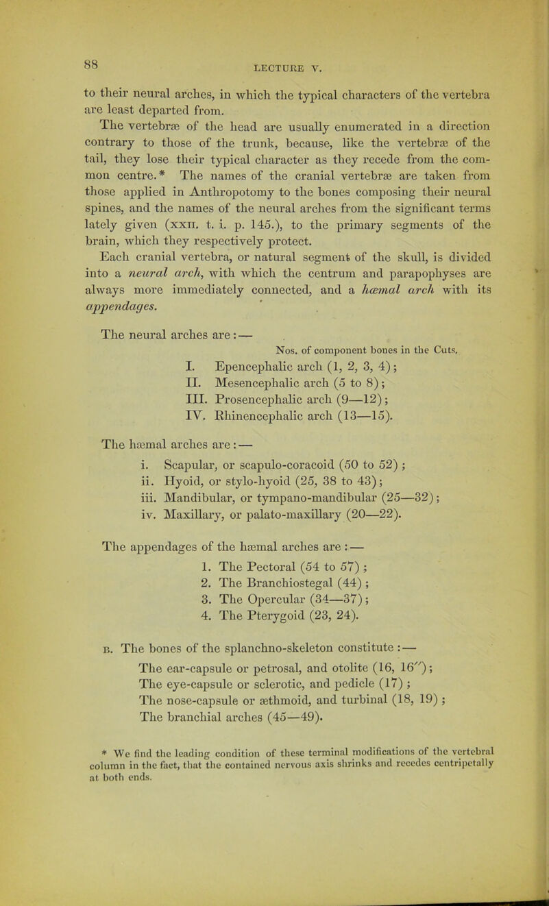 LECTUllE V. to their neural arches, in which the typical characters of the vertebra are least departed from. The vertebrae of the head are usually enumerated in a direction contrary to those of the trunk, because, like the vertebras of the tail, they lose their typical character as they recede from the com- mon centre.* The names of the cranial vertebrse are taken from those applied in Anthropotomy to the bones composing their neural spines, and the names of the neural arches from the significant terms lately given (xxn. t. i. p. 145.), to the primaiy segments of the brain, which they respectively protect. Each cranial vertebra, or natural segment of the skull, is divided into a neural arch, with which the centrum and parapophyses are always more immediately connected, and a hcemal arch with its appendages. The neural arches are: — Nos. of component bones in the Cuts. I. Epencephalic arch (1, 2, 3, 4); II. Mesencephalic arch (5 to 8); III. Prosencephalic arch (9—12); IV. Rhinencephalic arch (13—15), The hasmal arches are: — i. Scapular, or scapulo-coracoid (50 to 52) ; ii. Hyoid, or stylo-hyoid (25, 38 to 43); iii. Mandibular, or tympano-mandibular (25—32) ; iv. Maxillary, or palato-maxillary (20—22). The appendages of the hasmal arches are : — 1. The Pectoral (54 to 57) ; 2. The Branchiostegal (44) ; 3. The Opercular (34—37) ; 4. The Pterygoid (23, 24). B. The bones of the splanchno-skeleton constitute : — The ear-capsule or petrosal, and otolite (16, 16); The eye-capsule or sclerotic, and pedicle (17) ; The nose-capsule or aethmoid, and turbinal (18, 19) ; The branchial arches (45—49). ♦ We find the leading condition of these terminal modifications of the vertebral column in the fact, that the contained nervous axis shrinks and recedes centripctally at both ends.