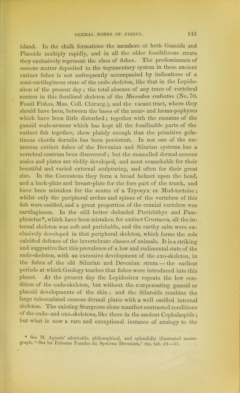 island. In the chalk formations the members of both Ganoids and Placoids multiply rapidly, and in all the older fossiliferous strata they exclusively represent the class of fishes. The predominance of osseous matter deposited in the tegumentary system in these ancient extinct fishes is not unfrequently accompanied by indications of a semi-cartilaginous state of the endo-skeleton, like that in the Lepido- siren of the present day; the total absence of any trace of vertebral centres in this fossilised skeleton of the Microdon radiatus (No. 70. Fossil Fishes, Mus. Coll. Chirurg.), and the vacant tract, where they should have been, between the bases of the neur- and hmma-pophyses which have been little disturbed; together with the remains of the ganoid scale-armour which has kept all the fossilisable parts of the extinct fish together, show plainly enough that the primitive gela- tinous chorda dorsalis has been persistent. In not one of the nu- merous extinct fishes of the Devonian and Silurian systems has a vertebral centrum been discovered ; but the enamelled dermal osseous scales and plates are richly developed, and most remarkable for their beautiful and varied external sculpturing, and often for their great size. In the Coccosteus they form a broad helmet upon the head, and a back-plate and breast-plate for the fore part of the trunk, and have been mistaken for the scutes of a Try onyx or Mud-tortoise; whilst only the peripheral arches and spines of the vertebrae of this fish were ossified, and a great proportion of the cranial vertebrae was cartilaginous. In the still better defended Pterichthys and Pam- phractus*, which have been mistaken for extinct Crustacea, all the in- ternal skeleton was soft and perishable, and the earthy salts were ex- clusively developed in that peripheral skeleton, which forms the sole calcified defence of the invertebrate classes of animals. It is a striking and suggestive fact this prevalence of a low and rudimental state of the cndo-skeleton, with an excessive development of the exo-skeleton, in the fishes of the old Silurian and Devonian strata — the earliest jieriods at which Geology teaches that fishes were introduced into this planet. At the present day the Lepidosiren repeats the low con- dition of the endo-skeleton, but without the compensating ganoid or placoid developments of the skin ; and the Siluroids combine the large tuberculated osseous dermal plates with a well ossified internal skeleton. The existing Sturgeons alone manifest contrasted conditions of the endo- and exo-skeletons, like those in the ancient Cephalaspids ; but what is now a rare and exceptional instance of analogy to tlie * See M. Agassiz’ admirable, philosojihical, and splendidly illustrated mono- graph, “ Sur Ics Poissons Fossiles du Systeino Devonien,” 4lo. tab. 24—31.