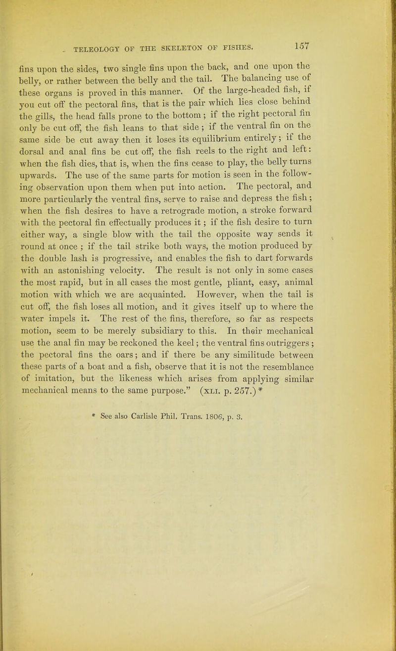 fins upon the sides, two single fins upon the hack, and one upon the belly, or rather between the belly and the tail. The balancing use of these organs is proved in this manner. Of the large-headed fish, if you cut off the pectoral fins, that is the pair which lies close behind the gills, the head falls prone to the bottom; if the right pectoral fin only be cut off, the fish leans to that side; if the ventral fin on the same side be cut away then it loses its equilibrium entirely; if the dorsal and anal fins be cut off, the fish reels to the right and left: when the fish dies, that is, when the fins cease to play, the belly turns upwards. The use of the same parts for motion is seen in the follow- ing observation upon them when put into action. The pectoral, and more particularly the ventral fins, serve to raise and depress the fish; when the fish desires to have a retrograde motion, a stroke forward with the pectoral fin effectually produces it; if the fish desire to turn either way, a single blow with the tail the opposite way sends it round at once ; if the tail strike both ways, the motion produced by the double lash is progressive, and enables the fish to dart forwards with an astonishing velocity. The result is not only in some cases the most rapid, but in all cases the most gentle, pliant, easy, animal motion with which we are acquainted. However, when the tail is cut off, the fish loses all motion, and it gives itself up to where the water impels it. The rest of the fins, therefore, so far as respects motion, seem to be merely subsidiary to this. In their mechanical use the anal fin may be reckoned the keel; the ventral fins outriggers; the pectoral fins the oars; and if there be any similitude between these parts of a boat and a fish, observe that it is not the resemblance of imitation, but the likeness which arises from applying similar mechanical means to the same purpose.” (xli. p. 257.) * See also Carlisle Phil. Trans. 1806, p. 3.