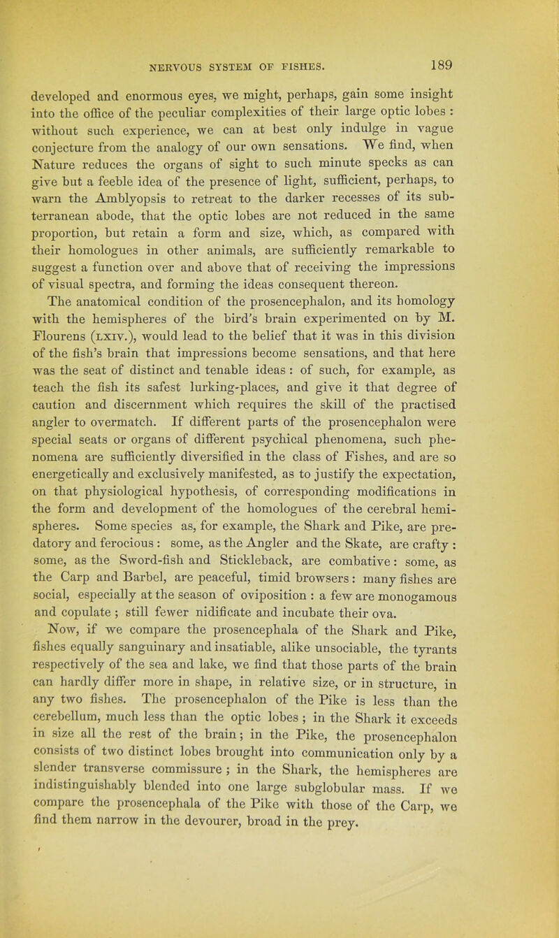 developed and enormous eyes, we might, perhaps, gain some insight into the office of the peculiar complexities of their large optic lobes ; without such experience, we can at best only indulge in vague conjecture from the analogy of our own sensations. We find, when Nature reduces the organs of sight to such minute specks as can give but a feeble idea of the presence of light, sufficient, perhaps, to warn the Amhlyopsis to retreat to the darker recesses of its sub- terranean abode, that the optic lobes are not reduced in the same proportion, hut retain a form and size, which, as compared with their homologues in other animals, are sufficiently remarkable to suggest a function over and above that of receiving the impressions of visual spectra, and forming the ideas consequent thereon. The anatomical condition of the prosencephalon, and its homology with the hemispheres of the bird’s brain experimented on by M. Flourens (lxiv.), would lead to the belief that it was in this division of the fish’s brain that impressions become sensations, and that here was the seat of distinct and tenable ideas : of such, for example, as teach the fish its safest lurking-places, and give it that degree of caution and discernment which requires the skill of the practised angler to overmatch. If different parts of the prosencephalon were special seats or organs of different psychical phenomena, such phe- nomena are sufficiently diversified in the class of Fishes, and are so energetically and exclusively manifested, as to justify the expectation, on that physiological hypothesis, of corresponding modifications in the form and development of the homologues of the cerebral hemi- spheres. Some species as, for example, the Shark and Pike, are pre- datory and ferocious: some, as the Angler and the Skate, are crafty : some, as the Sword-fish and Stickleback, are combative: some, as the Carp and Barbel, are peaceful, timid browsers : many fishes are social, especially at the season of oviposition : a few are monogamous and copulate ; still fewer nidificate and incubate their ova. Now, if we compare the prosencephala of the Shark and Pike, fishes equally sanguinary and insatiable, alike unsociable, the tyrants respectively of the sea and lake, we find that those parts of the brain can hardly differ more in shape, in relative size, or in structure, in any two fishes. The prosencephalon of the Pike is less than the cerebellum, much less than the optic lobes ; in the Shark it exceeds in size all the rest of the brain; in the Pike, the prosencephalon consists of two distinct lobes brought into communication only by a slender transverse commissure ; in the Shark, the hemispheres are indistinguishably blended into one large subglobular mass. If we compare the prosencephala of the Pike with those of the Carp, we find them narrow in the devourer, broad in the prey.