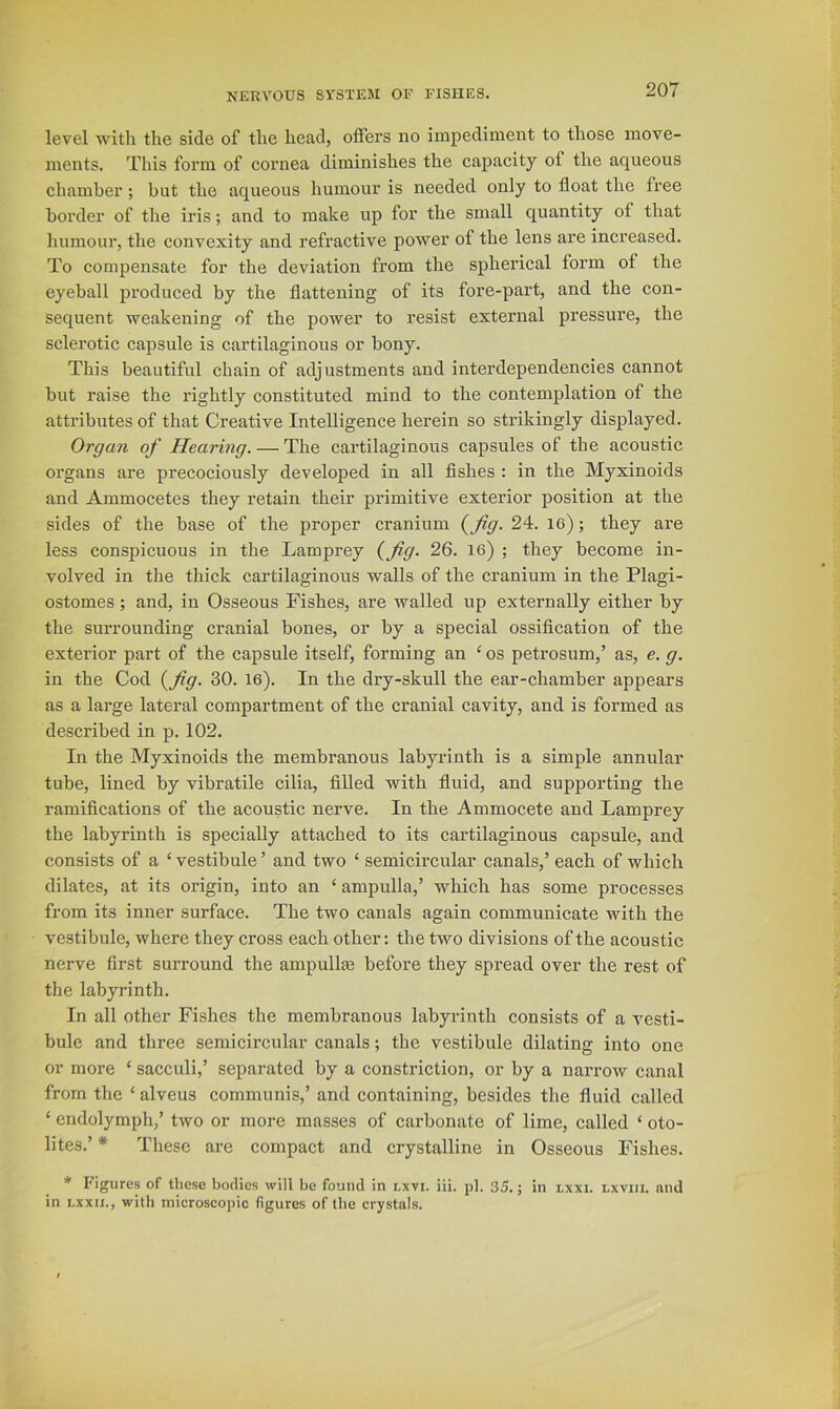 level with the side of the head, olfers no impediment to those move- ments. This form of cornea diminishes the capacity of the aqueous chamber; but the aqueous humour is needed only to float the free border of the iris; and to make up for the small quantity of that humour, the convexity and refractive power of the lens are increased. To compensate for the deviation from the spherical form of the eyeball produced by the flattening of its fore-pai’t, and the con- sequent weakening of the power to resist external pressure, the sclerotic capsule is cartilaginous or bony. This beautiful chain of adjustments and interdependencies cannot but raise the rightly constituted mind to the contemplation of the attributes of that Creative Intelligence herein so strikingly displayed. Organ of Hearing. — The cartilaginous capsules of the acoustic organs are precociously developed in all Ashes : in the Myxinoids and Ammocetes they retain their primitive exterior position at the sides of the base of the proper cranium {^fig. 24. 16); they are less conspicuous in the Lamprey {fig. 26. 16) ; they become in- volved in the thick cartilaginous walls of the cranium in the Plagi- ostomes; and, in Osseous Fishes, are walled up externally either by the surrounding cranial bones, or by a special ossification of the exterior part of the capsule itself, forming an ‘ os petrosum,’ as, e. g. in the Cod {fig. 30. le). In the dry-skull the ear-chamber appears as a large lateral compartment of the cranial cavity, and is formed as described in p. 102. In the Myxinoids the membranous labyrinth is a simple annular tube, lined by vibratile cilia, filled with fluid, and supporting the ramiflcations of the acoustic nerve. In the Ammocete and Lamprey the labyrinth is specially attached to its cartilaginous capsule, and consists of a ‘ vestibule ’ and two ‘ semicircular canals,’ each of which dilates, at its origin, into an ‘ ampulla,’ which has some processes from its inner surface. The two canals again communicate with the vestibule, where they cross each other: the two divisions of the acoustic nerve first surround the ampullas before they spread over the rest of the labyrinth. In all other Fishes the membranous labyrinth consists of a vesti- bule and three semicircular canals; the vestibule dilating into one or more ‘ sacculi,’ separated by a constriction, or by a narrow canal from the ‘ alveus communis,’ and containing, besides tlie fluid called ‘ endolymph,’ two or more masses of carbonate of lime, called ‘ oto- lites.’ * These ai’e compact and crystalline in Osseous Fishes. * Figures of these bodies will be found in nxvi. iii. pi. 35.; in lxxi. lxvih. and in Lxxii., with microscopic figures of the crystals.