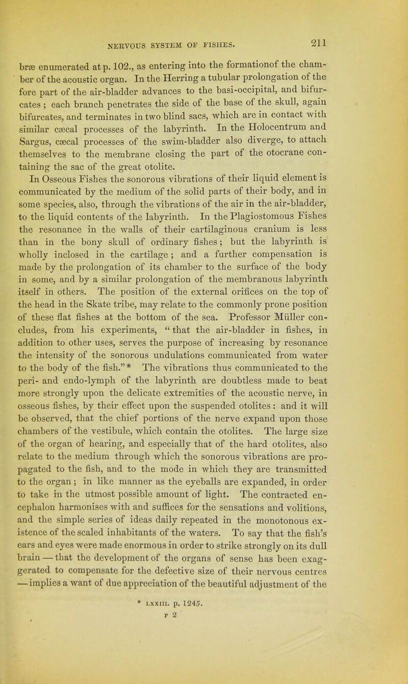 brae enumerated atp. 102., as entering into the formationof the cham- ber of the acoustic organ. In the Herring a tubular prolongation of the fore part of the air-bladder advances to the basi-occipital, and bifur- cates ; each branch penetrates the side of the base of the skull, again bifurcates, and terminates in two blind sacs, which are in contact with similar cffical processes of the labyrinth. In the Holocentrum and Sargus, ciecal processes of the swim-bladder also diverge, to attach themselves to the membrane closing the part of the otocrane con- taining the sac of the great otolite. In Osseous Fishes the sonorous vibrations of their liquid element is communicated by the medium of the solid parts of their body, and in some species, also, through the vibrations of the air in the air-bladder, to the liquid contents of the labyrinth. In the Plagiostomous Fishes the resonance in the walls of their cartilaginous cranium is less than in the bony skull of ordinary fishes; but the labyi’inth is wholly inclosed in the cartilage; and a further compensation is made by the prolongation of its chamber to the surface of the body in some, and by a similar prolongation of the membranous labyrinth itself in others. The position of the external orifices on the top of the head in the Skate tribe, may relate to the commonly prone position of these fiat fishes at the bottom of the sea. Professor Muller con- cludes, from his experiments, “ that the air-bladder in fishes, in addition to other uses, serves the purpose of increasing by resonance the intensity of the sonorous undulations communicated from water to the body of the fish.” * The vibrations thus communicated to the peri- and endo-lymph of the labyrinth are doubtless made to beat more strongly upon the delicate extremities of the acoustic nerve, in osseous fishes, by their effect upon the suspended otolites : and it will be observed, that the chief portions of the nerve expand upon those chambers of the vestibule, which contain the otolites. The large size of the organ of hearing, and especially that of the hard otolites, also relate to the medium through which the sonorous vibrations are pro- pagated to the fish, and to the mode in which they are transmitted to the organ ; in like manner as the eyeballs are expanded, in order to take in the utmost possible amount of light. The contracted en- cephalon harmonises with and sufiices for the sensations and volitions, and the simple series of ideas daily repeated in the monotonous ex- istence of the scaled inhabitants of the waters. To say that the fish’s ears and eyes were made enormous in order to strike strongly on its dull brain — that the development of the organs of sense has been exag- gerated to compensate for the defective size of their nervous centres —implies a want of due appreciation of the beautiful adjustment of the