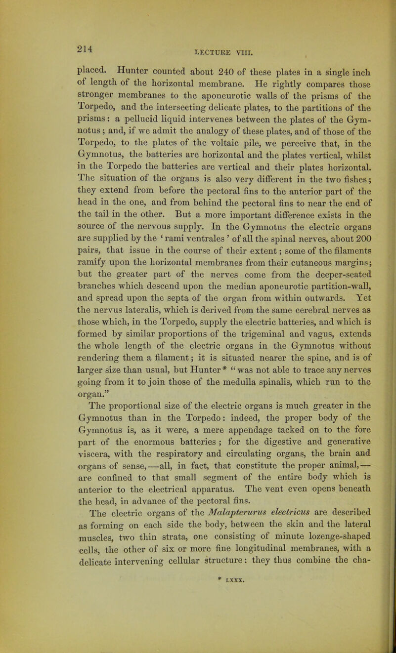 LECTURE VIII. placed. Hunter counted about 240 of these plates in a single inch of length of the horizontal membrane. He rightly compares those stronger membranes to the aponeurotic walls of the prisms of the Torpedo, and the intersecting delicate plates, to the partitions of the prisms: a pellucid liquid intervenes between the plates of the Gym- notus ; and, if we admit the analogy of these plates, and of those of the Torpedo, to the plates of the voltaic pile, we perceive that, in the Gymnotus, the batteries are horizontal and the plates vertical, whilst in the Torpedo the batteries are vertical and their plates horizontal. The situation of the organs is also very different in the two fishes; they extend from before the pectoral fins to the anterior part of the head in the one, and from behind the pectoral fins to near the end of the tail in the other. But a more important difference exists in the source of the nervous supply. In the Gymnotus the electric organs are supplied by the ‘ rami ventrales ’ of all the spinal nerves, about 200 pairs, that issue in the course of their extent; some of the filaments ramify upon the horizontal membranes from their cutaneous margins; but the greater part of the nerves come from the deeper-seated branches which descend upon the median aponeurotic partition-wall, and spread upon the septa of the organ from within outwards. Yet the nervus lateralis, which is derived from the same cerebral nerves as those which, in the Torpedo, supply the electric batteries, and which is formed by similar proportions of the trigeminal and vagus, extends the whole length of the electric organs in the Gymnotus without rendering them a filament; it is situated nearer the spine, and is of larger size than usual, but Hunter * “ was not able to trace any nerves going from it to join those of the medulla spinalis, which run to the organ.” The proportional size of the electric organs is much greater in the Gymnotus than in the Torpedo: indeed, the proper body of the Gymnotus is, as it were, a mere appendage tacked on to the fore part of the enormous batteries ; for the digestive and generative viscera, with the respiratory and circulating organs, the brain and organs of sense,—all, in fact, that constitute the proper animal,— are confined to that small segment of the entire body which is anterior to the electrical apparatus. The vent even opens beneath the head, in advance of the pectoral fins. The electric organs of the Malapterurus eleetricus are described as forming on each side the body, between the skin and the lateral muscles, two thin strata, one consisting of minute lozenge-shaped cells, the other of six or more fine longitudinal membranes, with a delicate intervening cellular structure: they thus combine the cha- LXXX.