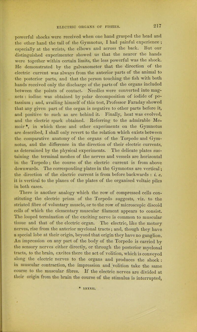 powerful shocks were received when one hand grasped the head and the other hand the tail of the Gymnotus, I had painful experience ; especially at the wrists, the elbows and across the back. But our distinguished experimenter showed us that the nearer the hands were together within certain limits, the less powerful was the shock. He demonstrated by the galvanometer that the direction of the electric current was always from the anterior parts of the animal to the posterior parts, and that the person touching the fish with both hands received only the discharge of the parts of the organs included between the points of contact. Needles were converted into mag- nets ; iodine was obtained by polar decomposition of iodide of po- tassium ; and, availing himself of this test. Professor Faraday showed that any given part of the organ is negative to other parts before it, and positive to such as are behind it. Finally, heat was evolved, and the electric spark obtained. Referring to the admirable Me- moir *, in which these and other experiments on the Gymnotus are described, I shall only revert to the relation which exists between the comparative anatomy of the organs of the Torpedo and Gym- notus, and the dilference in the direction of their electric currents, as determined by the physical experiments. The delicate plates sus- taining the terminal meshes of the nerves and vessels are horizontal in the Torpedo ; the course of the electric current is from above downwards. The corresponding plates in the Gymnotus are vertical; the direction of the electric current is from before backwards : i. e. it is vertical to the planes of the plates of the organised voltaic piles in both cases. There is another analogy which the row of compressed cells con- stituting the electric prism of the Torpedo suggests, viz. to the striated fibre of voluntary muscle, or to the row of microscopic discoid cells of which the elementary muscular filament appears to consist. The looped termination of the exciting nerve is common to muscular tissue and that of the electric organ. The electric, like the motory nerves, rise from the anterior myelonal tracts; and, though they have a special lobe at their origin, beyond that origin they have no ganglion. An impression on any part of the body of the Torpedo is carried by the sensory nerves either directly, or through the posterior myelonal tracts, to the brain, excites there the act of volition, which is conveyed along the electric nerves to the organs and produces the shock : in muscular contraction, the impression and Volition take the same course to the muscular fibres. If the electric nerves are divided at their origin from the brain the course of the stimulus is interrupted, LXXXII,