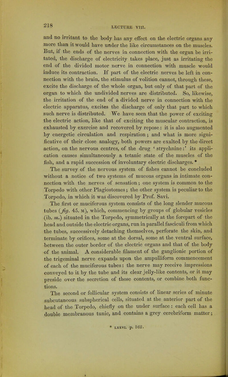 LECTURE vm. and no irritant to the body has any effect on the electric organs any more than it would have under the like circumstances on the muscles. But, if the ends of the nerves in connection with the organ be irri- tated, the discharge of electricity takes place, just as irritating the end of the divided motor nerve in connection with muscle would induce its contraction. If part of the electric nerves be left in con- nection with the brain, the stimulus of volition cannot, through these, excite the discharge of the whole organ, but only of that part of the organ to which the undivided nerves are distributed. So, likewise, the irritation of the end of a divided nerve in connection with the electric apparatus, excites the discharge of only that part to which such nerve is distributed. We have seen that the power of exciting the electric action, like that of exciting the muscular contraction, is exhausted by exercise and recovered by repose: it is also augmented by energetic circulation and respiration; and what is more signi- ficative of their close analogy, both powers are exalted by the direct action, on the nervous centres, of the drug ‘ strychnine: ’ its appli- cation causes simultaneously a tetanic state of the muscles of the fish, and a rapid succession of involuntary electric discharges. * The survey of the nervous system of fishes cannot be concluded without a notice of two systems of mucous organs in intimate con- nection with the nerves of sensation; one system is common to the Torpedo with other Plagiostomes ; the other system is peculiar to the Torpedo, in which it was discovered by Pi-of. Savi. The first or muciferous system consists of the long slender mucous tubes {fig. 45. m), which, commencing by groups of globular vesicles (ib. m.) situated in the Torpedo, symmetrically at the forepart of the head and outside the electric organs, run in parallel fasciculi from which the tubes, successively detaching themselves, perforate the skin, and terminate by orifices, some at the dorsal, some at the ventral surface, between the outer border of the electric organs and that of the body of the animal. A considerable filament of the ganglionic portion of the trigeminal nerve expands upon the ampulliform commencement of each of the muciferous tubes : the nerve may receive impressions conveyed to it by the tube and its clear jelly-like contents, or it may preside over the secretion of those contents, or combine both func- tions. The second or follicular system consists of linear series of minute subcutaneous subspherical cells, situated at the anterior part of the head of the Torpedo, chiefly on the under surface: each cell has a double membranous tunic, and contains a grey cerebriform matter;