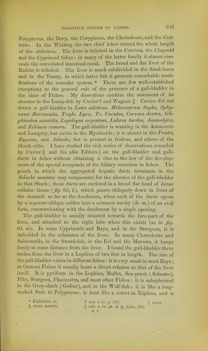 Polypterus, the Doiy, the Coryphene, the Chaitoclonts, and the Cod- tribe. In the Whiting the two chief lobes extend the whole length of the abdomen. The liver is trilobed in the Corvina, the Clupeoid and the Cyprinoid fishes : in many of the latter family it almost con- ceals the convoluted intestinal canal. The broad and flat liver of the Raiidm is trilobed. The liver is much subdivided in the Sand-lance and in the Tunny, in which latter fish it presents remarkable modi- fications of the vascular system. * There are few avell-established exceptions to the general rule of the presence of a gall-bladder in the class of Fishes. My dissections confirm the statement of its absence in the Lump-fish by Cuvier f and Wagner. J Cuvier did not detect a gall-bladder in Lates niloticus, Holocentrum Sogho, Sphy- rcena Barracuda, Trigla Lyra, Tr. Cuculus, Corvina dentex, Gli- phisodon saxatilis, Lepidopics argenteics, Labrus turdus, Ammodytes, and Eehineis remora. The gall-bladder is wanting in the Ammocete and Lamprey, but exists in the Myxinoids; it is absent in the Pristis, Zygcena, and Selache, but is present in Galeus, and others of the Shark-tribe. I have studied the rich series of observations recorded by Cuvier § and his able Editors || on the gall-bladder and gall- ducts in fishes without obtaining a clue to the law of the develop- ment of the special receptacle of the biliary secretion in fishes. The pouch in which the aggregated hepatic ducts terminate in the Selache maxima may compensate for the absence of the gall-bladder in that Shark; these ducts are enclosed in a broad flat band of dense cellular tissue l^fig. 65, 1.), which passes obliquely down in front of the stomach as far as the duodenum, Avhen each of the ducts opens by a separate oblique orifice into a common cavity (ib. m.) of an oval form, communicating with the duodenum by a single opening. The gall-bladder is usually situated towards the fore-part of the liver, and attached to the right lobe when this exists (as in fig. 61. m\ In some Cyprinoids and Rays, and in the Sturgeon, it is imbedded in the substance of the liver. In many Chastodonts and Salmonoids, in the Sword-fish, in the Eel and the Murasna, it hangs freely at some distance from the liver. I found the gall-bladder three inches from the liver in a Lophius of two feet in length. The size of the gall-bladder varies in different fishes : it is very small in most Rays ; in Osseous Fishes it usually bears a direct relation to that of the liver itself. It is pyriform in the Lophius, Mullet, Sea-perch (Sebastes), Pike, Sturgeon, Planirostra, and most other Fishes : it is subspherical in tlie Gray-shark {Galeus), and in the Wolf-fish: it is like a long- necked flask in Polypterus; is bent like a retort in Xiphias, and is * Eschriclit, ci. •[• xiii. t. iv. p. SHU | xi.vii. § xxiir. passim. || xjii. t. iv. pt, ii. p. 559—5G9.