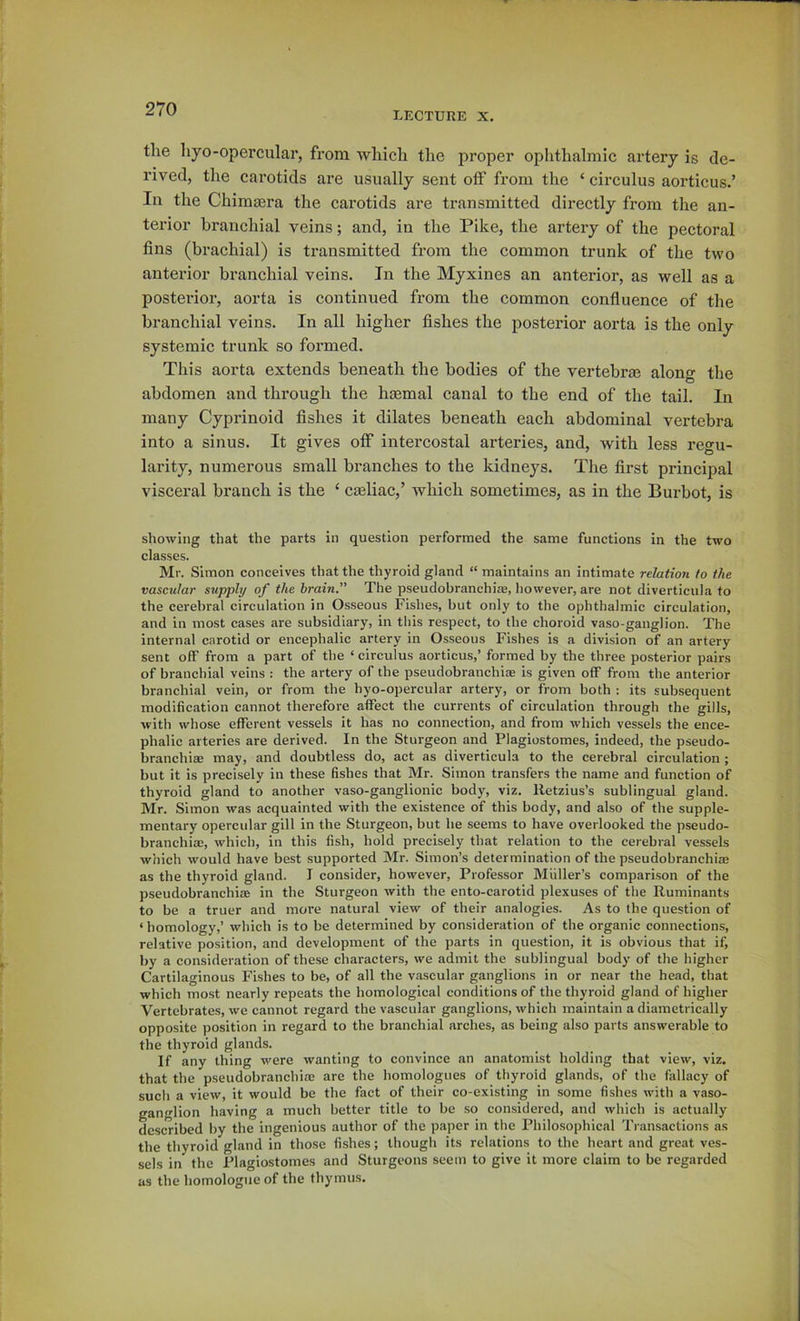 LECTURE X. the hyo-opercular, from which the proper ophthalmic artery is de- rived, the carotids are usually sent off from the ‘ circulus aorticus.’ In the Chimaera the carotids are transmitted directly from the an- terior branchial veins; and, in the Pike, the artery of the pectoral fins (brachial) is transmitted from the common trunk of the two anterior branchial veins. In the Myxines an anterior, as well as a posterior, aorta is continued from the common confiuence of the branchial veins. In all higher fishes the posterior aorta is the only systemic trunk so formed. This aorta extends beneath the bodies of the vertebra? along the abdomen and through the haemal canal to the end of the tail. In many Cyprinoid fishes it dilates beneath each abdominal vertebra into a sinus. It gives off intercostal arteries, and, with less regu- larity, numerous small branches to the kidneys. The first principal visceral branch is the ‘ cseliac,’ which sometimes, as in the Burbot, is showing that the parts in question performed the same functions in the two classes. Mr. Simon conceives that the thyroid gland “ maintains an intimate relation to the vascular supply of the brain.” The pseudobranchicB, however, are not diverticula to the cerebral circulation in Osseous Fishes, but only to the ophthalmic circulation, and in most cases are subsidiary, in this respect, to the choroid vaso-ganglion. The internal carotid or encephalic artery in Osseous Fishes is a division of an artery sent off from a part of the ‘ circulus aorticus,’ formed by the three posterior pairs of branchial veins : the artery of the pseudobranchi® is given off from the anterior branchial vein, or from the hyo-opercular artery, or from both : its subsequent modification cannot therefore affect the currents of circulation through the gills, with whose efferent vessels it has no connection, and from which vessels the ence- phalic arteries are derived. In the Sturgeon and Plagiostomes, indeed, the pseudo- branchiae may, and doubtless do, act as diverticula to the cerebral circulation ; but it is precisely in these fishes that Mr. Simon transfers the name and function of thyroid gland to another vaso-ganglionic body, viz. lletzius’s sublingual gland. Mr. Simon was acquainted with the existence of this body, and also of the supple- mentai'y opercular gill in the Sturgeon, but he seems to have overlooked the pseudo- branchi®, which, in this fish, hold precisely that relation to the cerebral vessels which would have best supported Mr. Simon’s determination of the pseudobranchi® as the thyroid gland. I consider, however. Professor Miiller’s comparison of the pseudobranchi® in the Sturgeon with the ento-carotid plexuses of the Ruminants to be a truer and more natural view of their analogies. As to the question of ‘ homology,’ which is to be determined by consideration of the organic connections, relative position, and development of the parts in question, it is obvious that if, by a consideration of the.se characters, we admit the sublingual body of the higher Cartilaginous Fishes to be, of all the vascular ganglions in or near the head, that which most nearly repeats the homological conditions of the thyroid gland of higher Vertebrates, we cannot regard the vascular ganglions, which maintain a diametrically opposite position in regard to the branchial arches, as being also parts answerable to the thyroid glands. If any thing were wanting to convince an anatomist holding that view, viz. that the pseudobranchi® are the homologues of thyroid glands, of the fiillacy of such a view, it would be the fact of their co-existing in some fishes with a vaso- ganglion having a much better title to be so considered, and which is actually described by the ingenious author of the paper in the Philosophical Transactions as the thyroid gland in those fishes; though its relations to the heart and great ves- sels in the Plagiostomes and Sturgeons seem to give it more claim to be regarded as the homologue of the thymus.