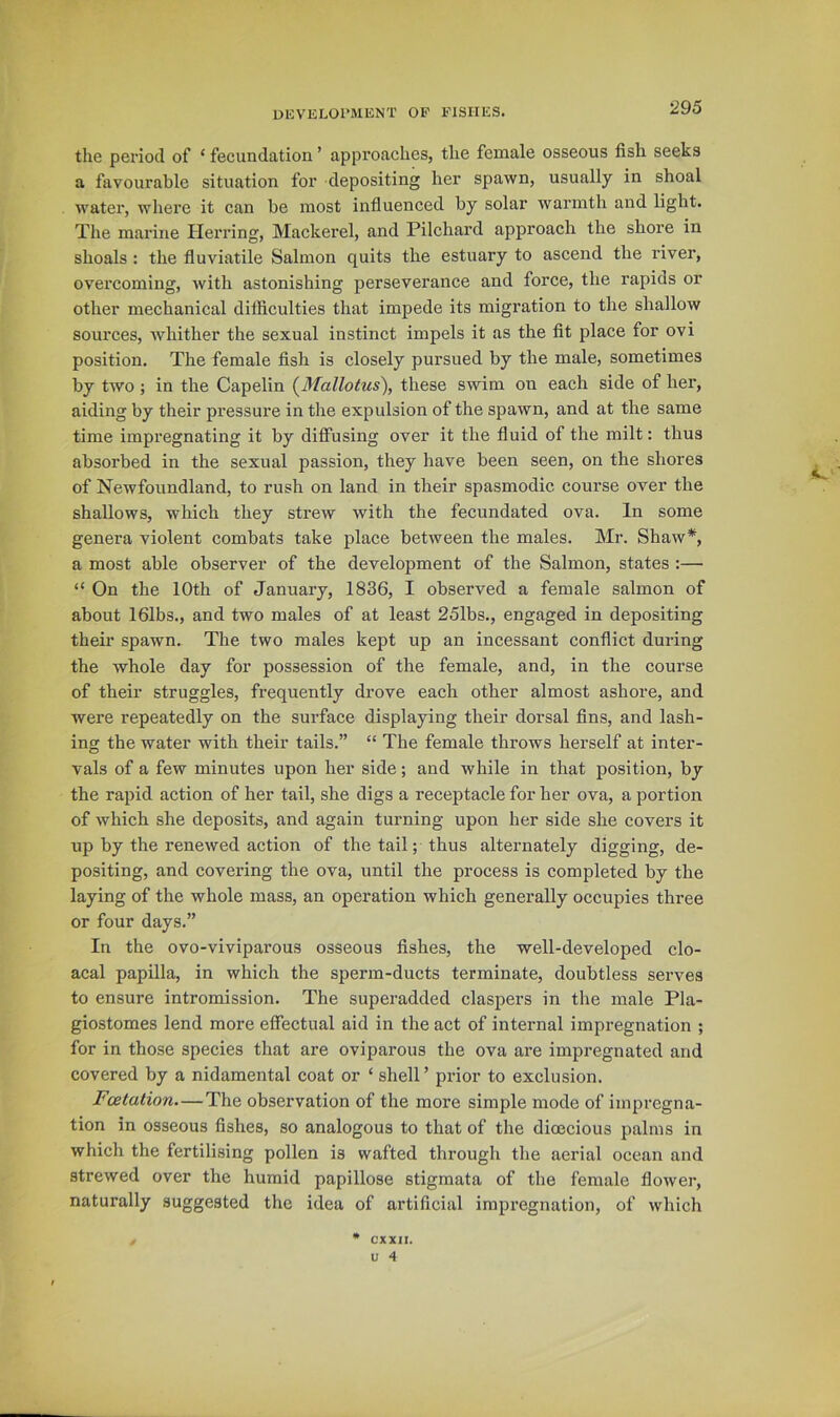 the period of ‘ fecundation ’ approaches, the female osseous fish seeks a favourable situation for depositing her spawn, usually in shoal water, where it can be most influenced by solar warmth and light. The marine Herring, Mackerel, and Pilchard approach the shore in shoals : the fluviatile Salmon quits the estuary to ascend the river, overcoming, with astonishing perseverance and force, the rapids or other mechanical difficulties that impede its migration to the shallow sources, whither the sexual instinct impels it as the fit place for ovi position. The female fish is closely pursued by the male, sometimes by two; in the Capelin (^Mallotus\ these swim on each side of her, aiding by their pressure in the expulsion of the spawn, and at the same time impregnating it by diffusing over it the fluid of the milt: thus absorbed in the sexual passion, they have been seen, on the shores of Newfoundland, to rush on land in their spasmodic course over the shallows, which they strew with the fecundated ova. In some genera violent combats take place between the males. Mr. Shaw*, a most able observer of the development of the Salmon, states :— “ On the 10th of January, 1836, I observed a female salmon of about 161bs., and two males of at least 251bs., engaged in depositing their spawn. The two males kept up an incessant conflict during the whole day for possession of the female, and, in the course of their struggles, frequently drove each other almost ashore, and were repeatedly on the surface displaying their dorsal fins, and lash- ing the water with their tails.” “ The female throws herself at inter- vals of a few minutes upon her side; and while in that position, by the rapid action of her tail, she digs a receptacle for her ova, a portion of which she deposits, and again turning upon her side she covers it up by the renewed action of the tail; thus alternately digging, de- positing, and covering the ova, until the process is completed by the laying of the whole mass, an operation which generally occupies three or four days.” In the ovo-viviparous osseous fishes, the well-developed clo- acal papilla, in which the sperm-ducts terminate, doubtless serves to ensure intromission. The superadded claspers in the male Pla- giostomes lend more effectual aid in the act of internal impregnation ; for in those species that are oviparous the ova are impregnated and covered by a nidamental coat or ‘ shell ’ pi'ior to exclusion. Fcetation—The observation of the more simple mode of impregna- tion in osseous fishes, so analogous to that of the dioecious palms in which the fertilising pollen is wafted through the aerial ocean and strewed over the humid papillose stigmata of the female flower, naturally suggested the idea of artificial impregnation, of which