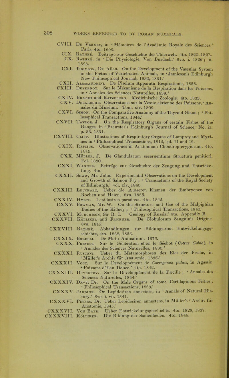 CVIII. CIX. cx. CXI. CXII. CXIII. CXIV. cxv. CXVI. CXVII. CXVIII. CXIX. cxx. CXXI. CXXII. CXXIII. CXXTV. cxxv. CXXVI. CXXVII. CXXVTII. CXXIX. cxxx. CXXXI. CXXXII. CXXXIII. CXXXIV. cxxxv. CXXXVI. CXXXVII. CXXXVIII. Du Verney, in ‘ Memolres cle I’Academie Iloyalc des Sciences.’ Paris, 4to. 1699. Rathke. Beitriige zur Geschichte der Tliierwelt. 4to. 1820-1827. Rathke, in ‘ Die Physiologie, Von Burdach.’ 8vo. i. 1826 ; ii, 1828. Thomson, Dr. Allen. On the Development of the Vascular System in the Foetus of Vertebrated Animals, in ‘Jamieson’s Edinburgh New Philosophical Journal, 1830, 1831.’ Alessandrini. De Piscium Apparatu Respirationis, 1838. Duvernoy. Sur le Mecanisme de la Respiration dans les Poissons, in ‘ Annales des Sciences Naturelles, 1839.’ Brandt and Ratzeburg. Medizinische Zoologie. 4to. 1833. Delaroche. Observations sur la Vessie aerienne des Poissons, ‘ An- nales du Museum.’ Tom. xiv. 1809. Simon. On the Comparative Anatomy of the Thyroid Gland; ‘ Phi- losophical Transactions, 1844.’ Taylor, J. On the Respiratory Organs of certain Fishes of the Ganges, in ‘ Brewster’s Edinburgh Journal of Science,’ No. ix. p. 33. 1831. Clift. Illustrations of Respiratory Organs of Lamprey and Myxi- nes in ‘Philosophical Transactions, 1815,’ pi. 11 and 12. Retzius. Observationes in Anatomiam Chondropterygiorum. 4to. 1819. Muller, J. De Glandularum secernentium Structura penitiori. Fol. 1830. Wagner. Beitrage zur Geschichte der Zeugung und Entwioke- lung. 4to. Shaw, Mr. John. Experimental Observations on the Development and Growth of Salmon Fry ; ‘ Transactions of the Royal Society of Edinburgh,’ vol. xiv., 1840. Leuckart. Ueber die Ausseren Kiemen der Embryonen von Rochen und Haien, 8vo. 1836. Hyrtl. Lepidosiren paradoxa. 4to. 1845. Bowman, Mr. W. On the Structure and Use of the Malpighian Bodies of the Kidney ; ‘ Philosophical Transactions, 1842.’ Murchison, Sir R. 1. ‘ Geology of Russia,’ 4to. Appendix B. Kolliker and Fahrner. De Globulorum Sanguinis Origine. 8vo. 1845. Rathke. Abhandlungen zur Bildungs-und Entwickelungsge- schichte, 4to. 1832, 1833. Borelli. De Motu Animalium. 1676. Prevost. Sur le Generation chez le Sechot (Coitus Gobio), in ‘ Annales des Sciences Naturelles, 1830.’ Rusconi. Ueber du Metamorphosen des Eies der Fische, in ‘ Muller’s Archiv fiir Ana'.omie, 1836.’ Vogt. Sur le Developpement de Corregonus palcea, in Agassiz ‘ Poissons d’Eau Douce.’ 4to. 1842. Duvernoy. Sur le Developpement de la Pacilie ; ‘ Annales des Sciences Naturelles, 1844.’ Davy, Dr. On the Male Organs of some Cartilaginous Fishes ; ‘ Philosophical Transactions, 1839.’ Jardine. On Lepidosiren annectens, in ‘ Annals of Natural His- tory.’ 8vo. t. vii. 1841. Peters, Dr. Ueber Lepidosiren annectens, in Muller’s ‘ Archiv fiir Anatomie, 1845.’ Von Baer. Ueber Entwickelungsgeschichte. 4to. 1828, 1837. Kolliker. Die Bildung der Samenfaden. 4to. 1846.