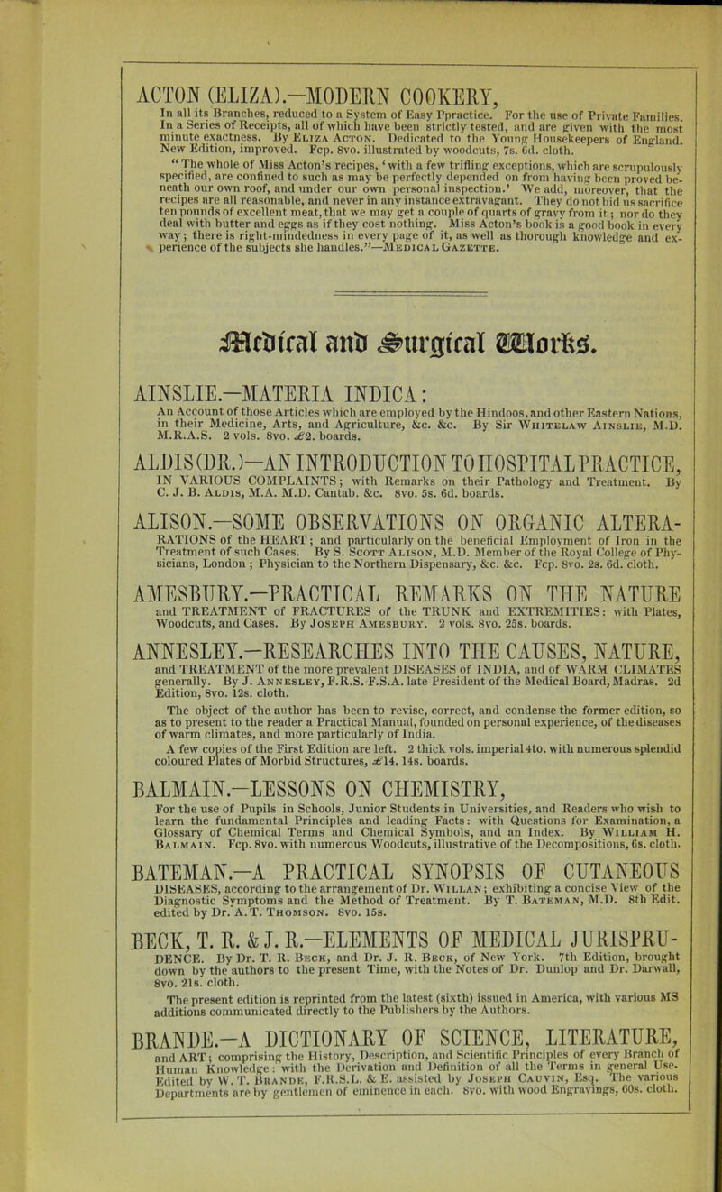 ACTON (ELIZA)-MODERN COOKERY, In all its Branches, reduced to a System of Easy Ppractice. For the use of Private Families. In a Series of Receipts, all of which have been strictly tested, and are piven with the most minute e.xactness. By Eliza Acton. Dedicated to the Youn)? Housekeepers of England. New Edition, improved. Fcp. 8vo. illustrated by woodcuts, 7s. Cd. cloth. “ The whole of Miss Acton’s recipes, ‘ with a few trifling exceptions, which are scrupulously specified, are confined to such as may be perfectly depended on from having been proved be- neath our own roof, and under our own personal inspection.’ We add, moreover, that the recipes arc alt reasonable, and never in any instance extravagant. Tliey do not bid us sacrifice ten pounds of excellent meat, that we may get a couple of quarts of gravy from it; nor do they deal with butter and ejrgs as if they cost nothing. Miss Acton’s bonk is a gond book in every way; there is right-mindedness in every page of it, as well as thorough knowledge and e.x- ' perience of the subjects she handles.”—jMedica l Gazette. iMtatfal anti ^urgtfal 81lorttiS. AINSLIE.-MATERIA INDICA: An Account of those Articles which are employed by the Hindoos, and other Eastern Nations, in their Medicine, Arts, and Agriculture, &c. &c. By Sir Whitelaw Ainslie, M.D. M.R.A.S. 2 vols. 8vo. ^2. boards. ALDIS (DR. )-AN INTRODDCTION TO HOSPITAL PRACTICE, IN VARIOUS COMPLAINTS; with Remarks on their Patholog^y and Treatment. By C. J. B. Aldis, M.A. M.D. Cantab. &c. 8vo. 5s. 6d. boards. ALISON-SOME OBSERVATIONS ON ORGANIC ALTERA- RATIONS of the HEART; and particularly on the beneficial Employment of Iron in the Treatment of such Cases. By S. Scott Alison, M.D. Member of the Royal College of Phy- sicians, London ; Physician to the Northern Dispensary, &c. &c. Fcp. 8vo. 2s. fid. cloth. xVMESBURT.-PRACTICAL REMARKS ON THE NATURE and TREATMENT of FRACTURES of the TRUNK and EXTREMITIES: with Plates, Woodcuts, and Cases. By Joseph Amesbuuy. 2 vols. 8vo. 25s. boards. ANNESLEY-RESEARCHES INTO THE CAUSES, NATURE, and TREATMENT of the more prevalent DISEASES of INDIA, and of WARM CLIMATES generally. By J. Annesley, F.R.S. F.S.A. late President of the Medical Board, Madras. 2d Edition, 8vo. 12s. cloth. The object of the author has been to revise, correct, and condense the former edition, so as to present to the reader a Practical Manual, founded on personal experience, of the diseases of warm climates, and more particularly of India. A few copies of the First Edition are left. 2 thick vols. imperial 4to. with numerous splendid coloured Plates of Morbid Structures, .^£'14.14s. boards. BALMAIN-LESSONS ON CHEMISTRY, For the use of Pupils in Schools, Junior Students in Universities, and Readers who wish to learn the fundamental Principles and leading Facts: with Questions for Examination, a Glossary of Chemical Terms and Chemical Symbols, and an Index. By William H. Balmain. Fcp. 8vo. with numerous Woodcuts, illustrative of the Decompositions, Cs. cloth. BATEMAN.-A PRACTICAL SYNOPSIS OF CUTANEOUS DISEASES, according to the arrangement of Dr. Willan; exhibiting a concise View of the Diagnostic Symptoms and the Method of Treatment. By T. Bateman, M.D. 8th Edit, edited by Dr. A.T. Thomson. 8vo. 15s. BECK, T. R. & J. B.-ELEMEHTS OF MEDICAL JURISPRU- DENCE. By Dr. T. R. Beck, and Dr. J. R. Beck, of New York. 7th Edition, brought down by the authors to the present Time, with the Notes of Dr. Dunlop and Dr. Darwall, 8vo. 21s. cloth. The present edition is reprinted from the latest (sixth) issued in America, with various MS additions communicated directly to the Publishers by the Authors. BRANDE.-A DICTIONARY OF SCIENCE, LITERATURE, and ART; comprising the History, Description, and Scientific Principles of every Branch of Human Knowledge: with the Derivation and Definition of all the Terms in general Use. Edited bv W.T. Buandk, F.R.S.L. & E. assisted by Joseth Calvin, Esq. The various Departments are by gentlemen of eminence in each. 8vo. with wood Engravings, fiOs. cloth.