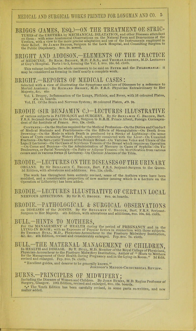 BrxIGGS (JAMES, ESa.)-ON THE TREATMENT OE STRIC- TUllKS of the URETHRA by MECHANICAL DILATATION, and other Diseases attendant on them ■ with some Anatomical Observations on the Natural Form and Dimensions of the Urethra with a view to the more precise adaptation and use of the Instruments employed m their Relief. By J.vmes Briggs, Suraeon to the Lock Hospital, and Consulting Surgeon to the Public Dispensary. 8vo. 3s. sewed. BRIGHT AND ADDISON—ELEMENTS OE THE PRACTICE of MEDICINE. By Rich. Bright, M.D. F.R.S., and Thomas Addison, M.D. Lecturers at Guy’s Hospital. Parts 1 to 3, forming the Vol. I. 8vo. 16s. 6d. cloth. This volume includes the whole necessary to be said on Fever and the Phlegmasia: : it may be considered as forming in itself nearly a complete work. BRIGHT-REPORTS OE MEDICAL CASES : Selected with a view of illustrating the Symptoms and Cure of Diseases by a reference to Morbid Anatomy. By Richard Bright, M.D. F.R.S. Physician Extraordinary to Her Majesty, &c. 4to- Yol. I. Dropsy, Inflammation of the Lungs, Phthisis, and Fever, with 16 coloured Plates, rf'4. 4s. boards. Vol. II. Of the Brain and Nervous System; 38 coloured Plates, ^9. 9s. BRODIE (SIR BENJAMIN C.)-LECTURES ILLUSTRATIVE of various subjects in PATHOLOGY and SURGERY. By Sir Benjamin C. Brodib, Bart. F.R.S. Serjeant-Surgeon to the Queen, Surgeon to H.R.H. Prince Albert, Foreign Correspon- dent of the Institute of France. 8vo. 12s. cloth. Contents :—On the Studies required for the Medical Profession—On the Duties and Conduct of Medical Students and Practitioners—On the Effects of Strangulation—On Death from Drow’ning—On the Mode in which Death is produced by a Stroke of Lightning—On some Cases of Cysts containing Watery Fluid, apparently connected with the Liver—On Ununited Fractures—On Sero-cystic Tumors of the Female Breast—On Varicose Veins and Ulcers of the Legs (2 Lectures)—On the Cases of Scirrhous Tumors of the Breast which require an Operation —On Corns and Bunions—On the Administration of Mercury in Cases of Syphilis—On Tic Douloureux, or Facial Neuralgia—On Fatty or Adipose Tumors—On Mortification from various causes and in various forms (6 Lectures)—’On Chronic Abscess of the Tibia. BRODIE-LECTURES ON THE DISEASES OE THE URINARY ORGANS. By Sir Benjamin C. Brodie, Bart. F.R.S. Serjeant-Surgeon to the Queen. 3d Edition, with alterations and additions. 8vo. 12s. cloth. The work has throughout been entirely revised, some of the Authors views have been modified, and a considerable proportion of new matter (among which is a Lecture on the Operation of Lithotrity) has been added. BRODIE-LECTURES ILLUSTRATIVE OE CERTAIN LOCAL NERVOUS AFFECTIONS. By Sir B. C. Brodie. 8vo. 4s. boards. BRODIE-PATHOLOGICAL & SURGICAL OBSERVATIONS on DISEASES of the JOINTS. By Sir Benjamin C. Brodie, Bart. F.R.S. Serjeant- Surgeon to Her Majesty. 4th Edition, with alterations and additions, 8vo. 10s. 6d. cloth. BULL-HINTS TO MOTHERS, For the MANAGEMENT of HEALTH during the period of PREGNANCY and in the LYING-IN ROOM; with an Exposure of Popular Errors in connection with those subjects By Thomas Boll, M.D., Physician-Accoucheur to the Finsbury Midwifery Institution’ &c. &c. 4th Edition, revised and considerably enlarged. Fcp. 8vo. 7s. cloth. ’ BULL—THE MATERNAL MANAGEMENT OE CHILDREN In HEALTH and DISEASE. By T. i$OLL, M.D. Member of the Royal College of Physicians’ Physician-Accoucheur to the Finsbury Midwifery Institution, Author of “ Hints to Motl ers for the Management of their Health during Pregnancy and in the Lying-in Room » 2d Edit revised and enlarged. Fcp. 8vo. 7s. cloth. • “ Excellent guides, and deseive to be generally known.” Johnson’s Medico-Chirurgical Review'. BURNS—PRINCIPLES OE MIDWIEERY: Including the Diseases of Women and Children. By Jon n Burns, M.D. Regius Professor of Surgery, Glasgow. 10th Edition, revised and enlarged, 8vo. 16s. boards. ^ roassoi ot matt*e?^idd2d.‘‘‘ parts re-writtcii, and new