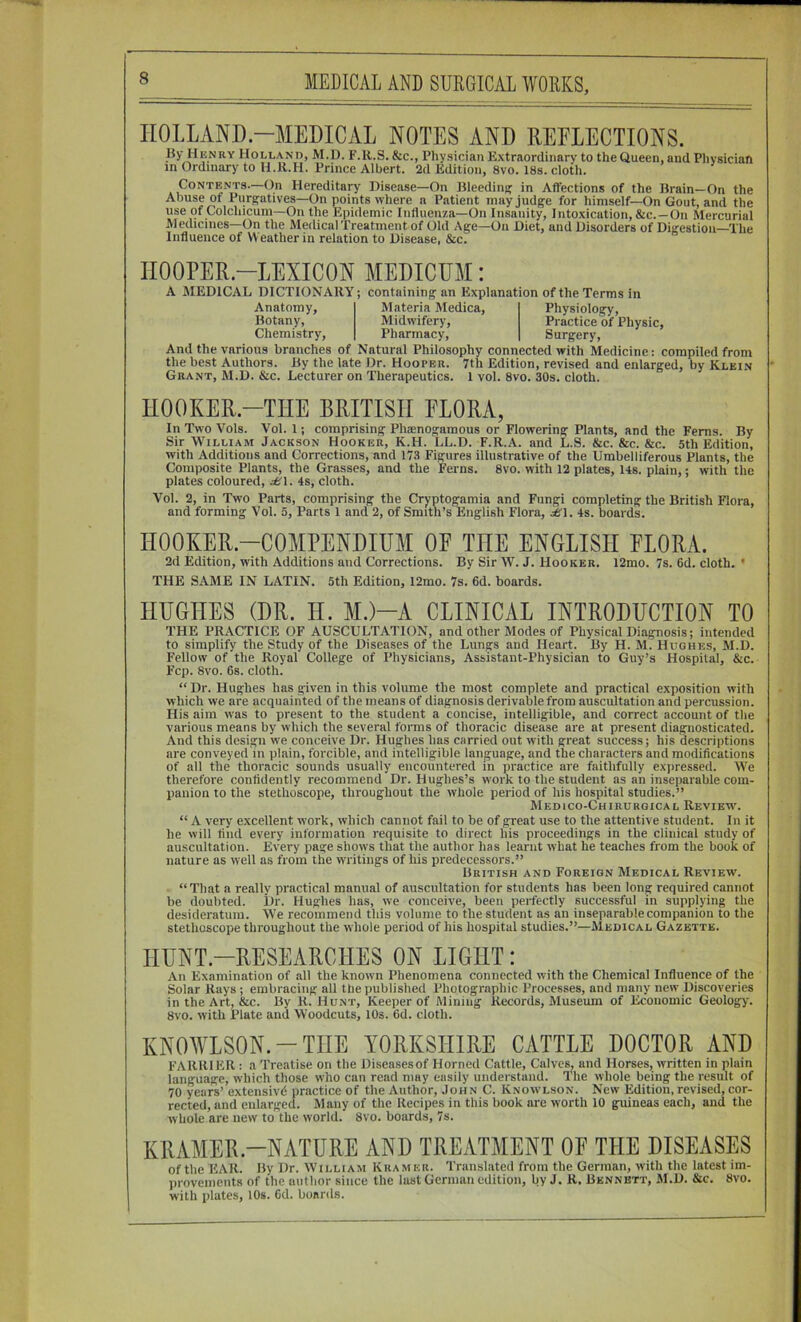 HOLLAND-MEDICAL NOTES AND REELECTIONS. I$y Henry Holland, M.D. F.R.S. &c., Physician Extraordinary to the Queen, and Physician in Ordinary to Il.R.H. Prince Albert. 2d Edition, 8vo. 18s. cloth. Contents.—On Hereditary Disease—On Bleeding' in Affections of the Brain—On the Abuse of Purg^atives—On points where a Patient may judge for himself—On Gout, and the use of Colchicum—On the Epidemic Influenza—On Insanity, Intoxication, &c.—On Mercurial Medicines—On the MedicalTreatment of Old Age—On Diet, and Disorders of Digestion—The Influence of Weather in relation to Disease, &c. IIOOPER.-LEXICON MEDICUM: A MEDICAL DICTIONARY-, Anatomy, Botany, Chemistry, containing an Explanation of the Terms in Materia Medica, Midwifery, Pharmacy, Physiology, Practice of Physic, Surgery, And the various branches of Natural Philosophy connected with Medicine: compiled from the best Authors. By the late Dr. Hooper. 7th Edition, revised and enlarged, by Klein ' Grant, M.D. &c. Lecturer on Therapeutics. 1 vol. 8vo. 30s. cloth. nOOKER.-THE BRITISH FLORA, In Two Vols. Vol. 1; comprising Phaenogamous or Flowering Plants, and the Ferns. By Sir William Jackson Hooker, K.H. LL.D. F.R.A. and L.S. &c. &c. &c. 5th Edition, with Additions and Corrections, and 173 Figures illustrative of the Umbelliferous Plants, the Composite Plants, the Grasses, and the Ferns. 8vo. with 12 plates, 14s. plain,; with the plates coloured, di\. 4s, cloth. Vol. 2, in Two Parts, comprising the Cryptogamia and Fungi completing the British Flora, and forming Vol. 5, Parts 1 and 2, of Smith’s English Flora, 4s. boards. HOOKER.-COMPENDIUM OF THE ENGLISH FLORA. 2d Edition, with Additions and Corrections. By Sir W. J. Hooker. 12mo. 7s. 6d. cloth. ’ THE SAME IN LATIN. 5th Edition, 12mo. 7s. 6d. boards. HUGHES (DR. H. M.)-A CLINICAL INTRODUCTION TO THE PRACTICE OF AUSCULTATION, and other Modes of Physical Diagnosis; intended to simplify the Study of the Diseases of the Lungs and Heart. By H. M. Hughes, M.D. Fellow of the Royal College of Physicians, Assistant-Physician to Guy’s Hospital, &c. Fcp. 8vo. 6s. cloth. “ Dr. Hughes has given in this volume the most complete and practical exposition with which we are acquainted of the means of diagnosis derivable from auscultation and percussion. His aim ivas to present to the student a concise, intelligible, and correct account of the various means by which the several forms of thoracic disease are at present diagnosticated. And this design we conceive Dr. Hughes has carried out with great success; his descriptions are conveyed in plain, forcible, and intelligible language, and the characters and modifications of all the thoracic sounds usually encountered in practice are faithfully expressed. We therefore confidently recommend Dr. Hughes’s work to the student as an inseparable com- panion to the stethoscope, throughout the whole period of his hospital studies.” MEDICO-ChIRURGICAL REVIEW^ “ A very excellent work, which cannot fail to be of great use to the attentive student. In it he will find every information requisite to direct his proceedings in the clinical study of auscultation. Every page shows that the author has learnt what he teaches from the book of nature as well as from the writings of his predecessors.” British and Foreign Medical Review. “That a really practical manual of auscultation for students has been long required cannot be doubted. Dr. Hughes has, we conceive, been perfectly successful in supplying the desideratum. AVe recommend this volume to the student as an inseparable companion to the stethoscope throughout the whole period of his hospital studies.”—Medical Gazette. HUNT.-RESEAROHES ON LIGHT: An Examination of all the known Phenomena connected with the Chemical Influence of the Solar Rays ; embracing all the published Photographic Processes, and many new Discoveries in the Art, &c. By R. Hunt, Keeper of Mining Records, Museum of Economic Geolojgy. 8vo. with Plate and Woodcuts, 10s. 6d. cloth. KNOWLSON.-THE YORKSHIRE CATTLE DOCTOR AND FARRIER : a Treatise on the Diseases of Horned Cattle, Calves, and Horses, written in plain language, which those who can read may easily understand. The whole being the result of 70 years’ extensivd practice of the Author, John C. Know'lson. New Edition, revised, cor- rected, and enlarged. Many of the Recipes in this book are worth 10 guineas each, and the whole are new to the world. 8vo. boards, 7s. KRAMER.-NATURE AND TREATMENT OF THE DISEASES of the EAR. By Dr. William Kramer. Translated from the German, with the latest im- provements of the author since the lust German edition, by J. R, Bennett, M.D. &c. 8vo. with plates, 10s. Od. boards.