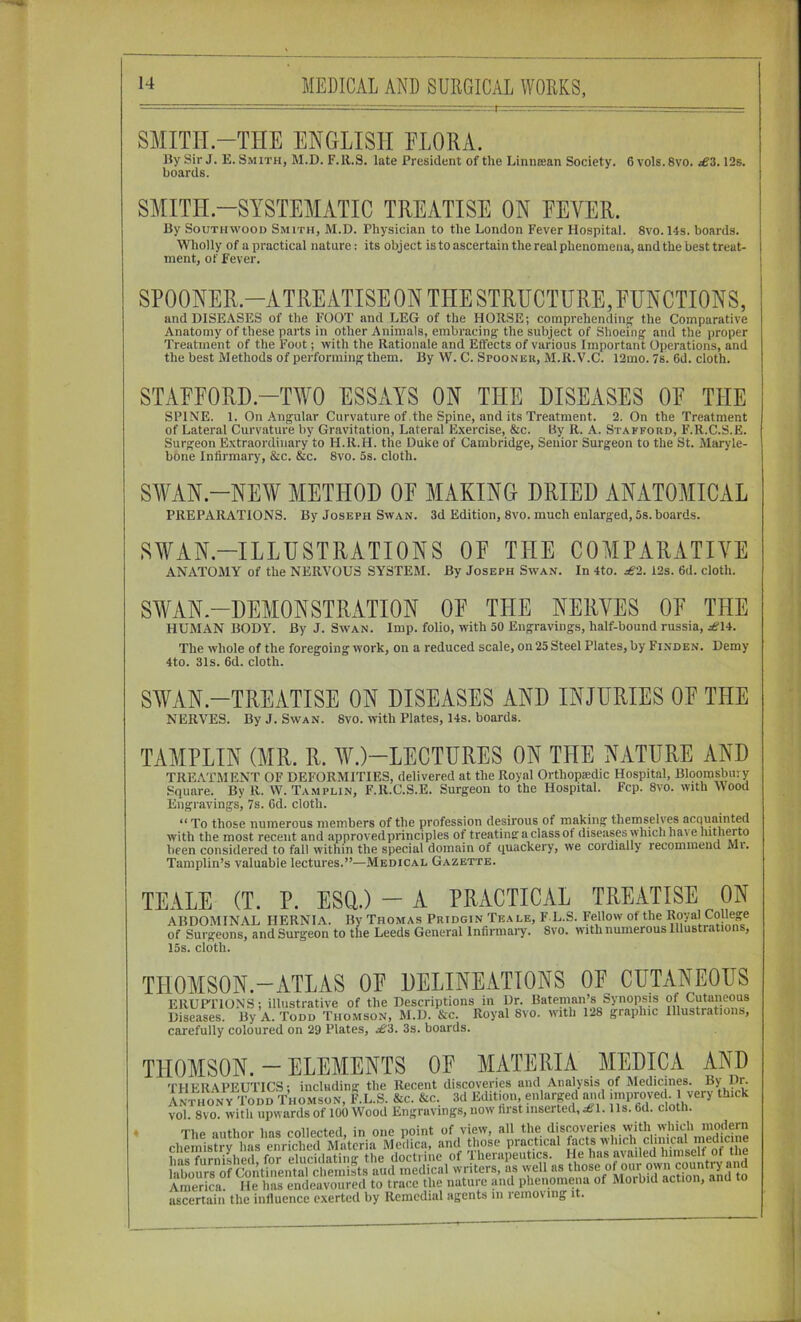 SMITH-THE ENGLISH FLORA. IJy Sir J. E. Smith, M.D. F.R.S. late President of the Linneean Society. 6 vols.Svo. £3.12s. boards. SMITH.-SYSIEMATIC TREATISE ON EEVER. By SouTHWooD Smith, M.D. Physician to the London Fever Hospital. 8vo. 14s. boards. Wholly of a practical nature: its object is to ascertain the real phenomena, and the best treat- ment, of Fever. and DISEASES of the FOOT and LEG of the HORSE; comprehending the Comparative Anatomy of these parts in other Animals, embracing the subject of Shoeing and the proper Treatment of the Foot; with the Rationale and Effects of various Important Operations, and the best Methods of performing them. By W. C. Spoonek, M.R.V.C. 12mo. 7s. 6d. cioth. STAFFORD.-TWO ESSAYS ON THE DISEASES OF THE SPINE. 1. On Angular Curvature of the Spine, and its Treatment. 2. On the Treatment of Lateral Curvature by Gravitation, Lateral Exercise, &c. tty R. A. Stafford, F.R.C.S.E. Surgeon Extraordinary to H.R.H. the Duke of Cambridge, Senior Surgeon to the St. Maryle- bone Infirmary, &c. &c. 8vo. 5s. cloth. SWAN.-NEW METHOD OF MAKING DRIED ANATOMICAL PREPARATIONS. By Joseph Swan. 3d Edition, 8vo. much enlarged, 5s. boards. SWAN.-ILLUSTRATIONS OF THE COMPARATIVE ANATOMY of the NERVOUS SYSTEM. By Joseph Swan. In 4to. £'2. 12s. 6d. cloth. SAVAN.-DEMONSTRATION OF THE NERVES OF THE HUMAN BODY. By J. Swan. Imp. folio, with 50 Engravings, half-bound russia, .^14. The whole of the foregoing work, on a reduced scale, on 25 Steel Plates, by Finden. Demy 4to. 31s. 6d. cloth. SWAN-TREATISE ON DISEASES AND INJURIES OF THE NERVES. By J. Swan. 8vo. with Plates, 14s. boards. TAMPLIN (MR. R. MO-LECTURES ON THE NATURE AND TREATMENT OF DEFORMITIES, delivered at the Royal Orthopiedic Hospital, Bloomsbury Square. By R. W. Tamplin, F.R.C.S.E. Surgeon to the Hospital. Fcp. 8vo. with Wood Engravings, 7s. 6d. cloth. “ To those numerous members of the profession desirous of making themselves acquainted with the most recent and approvedprinciples of treating: a ciass of diseases which have hitherto been considered to fall within the special domain of quackery, we cordiaily recommend Mi. Tamplin’s valuable lectures.”—Medical Gazette. TEALE (T. P. ESQ.) — A PRACTICAL TREATISE ON ABDOMINAL HERNIA. By Thomas Pridgin Teale, F L.S. Fellow of the Koyal College of Surgeons, and Surgeon to the Leeds General Infinnaiy. 8vo. with numerous Illustrations, 15s. cloth. THOMSON. -ATLAS OP PELINEATIONS OE CUTANEOUS ERUP'ITONS; illustrative of the Descriptions in Dr. Diseases. By A. Todd Thomson, M.D. &c. Royal 8vo. with 128 graphic Illustrations, carefully coloured on 29 Plates, ^3. 3s. boards. THOMSON. - ELEMENTS OF MATERIA MEDICA AND THERAPEUTICS; including the Recent discoveries and Anal^>'sis of Medicines. By Dn Anthony Todd Thomson, F.L.S. &c. &c. 3d Edition, enlarpd mid impnivec. 1 very thick vol. 8vo. with upwards of 100 Wood Engravings, now first inserted,^!. 11s. 6d. cloth. > T1.P nntbnr 1ms collected in one point of view, all the discoveries with which modern chemistry has enriched Materia Medica, and those practical facts which clinical in^edicme ImsTu^niyed for e^^^^ the doctrine of Therapeutics. He has availed himself of the labours of Con^ aud medical writers, as vyell as America. He has endeavoured to trace the nature and phenomena of Moibid action, and to ascertain the influence exerted by Remedial agents in removing it.