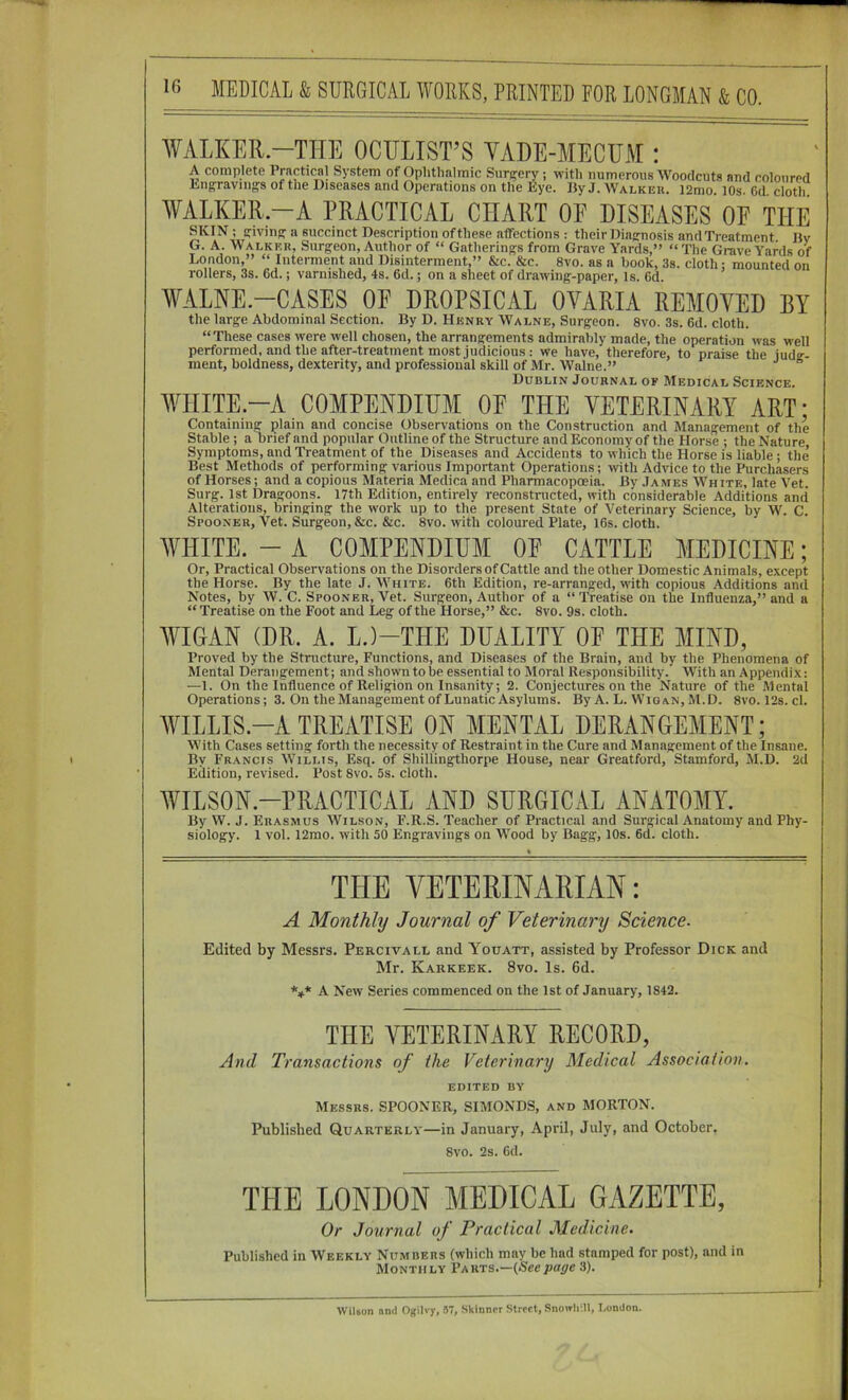 WALKER—THE OCULIST’S YADE-AIECTJM : A complete Practical System of Ophthalmic Surj^ery ; with numerous Woodcuts and coloured Lng:raving:s of the Diseases and Operations on the Eye. I5y J. Walker. l2mo. 10s. Gd cloth WALKER.-A PRACTICAL CHART OP DISEASES OE THE SKIN ; sfivinfT a succinct Description of these affections : their Diaernosis and Treatment Bv G. A. Walker, Surgeon, Author of “ Gatherings from Grave Yards,” “The Grave Yards of London,” “ Interment and Disinterment,” &c. &c. 8vo. as a book, 3s. cloth; mounted on rollers, 3s. 6d.; varnished, 4s. 6d.; on a sheet of drawing-paper, is. 6d. WALNE.-CASES OF DROPSICAL OVARIA REMOVED BY the large Abdominal Section. By D. Henry Walne, Surgeon. 8vo. 3s. 6d. cloth. “These cases were well chosen, the arrangements admirably made, the operation was well performed, and the after-treatment most judicious : we have, therefore, to praise the iudg-- ment, boldness, dexterity, anti professional skill of Mr. Walne.” Dublin Journal of Medical Science. WHITE—A COMPENDIUM OE THE VETERINARY ART: Containing plain and concise Observations on the Construction and Management of the Stable; a brief and popular Outline of the Structure and Economy of the Horse ; the Nature, Symptoms, and Treatment of the Diseases and Accidents to which the Horse is liable ; the Best Methods of performing various Important Operations; with Advice to the Purchasers of Horses; and a copious Materia Medica and Pharmacopoeia. By James White, late Vet. Surg. 1st Dragoons. 17th Edition, entirely reconstructed, with considerable Additions and Alterations, bringing the work up to the present State of Veterinary Science, by W. C. Spooner, Vet. Surgeon, &c. &c. 8vo. with coloured Plate, 16s. cloth. WHITE. - A COMPENDIUM OE CATTLE MEDICINE; Or, Practical Observations on the Disorders of Cattle and the other Domestic Animals, except the Horse. By the late J. White. 6th Edition, re-arranged, with copious Additions and Notes, by W. C. Spooner, Vet. Surgeon, Author of a “ Treatise on the Influenza,” and a “ Treatise on the Foot and Leg of the Horse,” &c. 8vo. 9s. cloth. WIGAN (DR. A. L.)-THE DUALITY OE THE MIND, Proved by the Structure, Functions, and Diseases of the Brain, and by the Phenomena of Mental Derangement; and shown to be essential to Moral Responsibility. With an Appendix; —1. On the Influence of Religion on Insanity; 2. Conjectures on the Nature of the Mental Operations; 3. On the Management of Lunatic Asylums. By A. L. Wigan, M.D. 8vo. 12s. cl. WHLLIS.-A TREATISE ON MENTAL DERANGEMENT; With Cases setting forth the necessity of Restraint in the Cure and Management of the Insane. By Francis Willis, Esq. of Shillingthorpe House, near Greatford, Stamford, M.D. 2d Edition, revised. Post 8vo. 5s. cloth. WILSON.-PRACTICAL AND SURGICAL ANATOMY. By W. J. Erasmus Wilson, F.R.S. Teacher of Practical and Surgical Anatomy and Phy- siology. 1 vol. 12mo. with 50 Engravings on Wood by Bagg, 10s. 6d. cloth. THE VETERINAIHAN: A Monthly Journal of Veterinary Science. Edited by Messrs. Percivall and Youatt, assisted by Professor Dick and Mr. Karkeek. 8vo. Is. 6d. *»* A New Series commenced on the 1st of January, 1842. THE VETERINARY RECORD, And Transactions of the Veterinary Medical Association. EDITED BY Messrs. SPOONER, SIMONDS, and MORTON. Published Quarterly—in January, April, July, and October. 8vo. 2s. 6d. THE LONDON MEDICAL GAZETTE, Or Journal of Practical Medicine. Published in Weekly Numbers (which may be had stamped for post), and in Monthly Parts.—(Seepage 3). Wilson nnd Ogiivy, 57, Sklnnir Street, Snowlim, London.