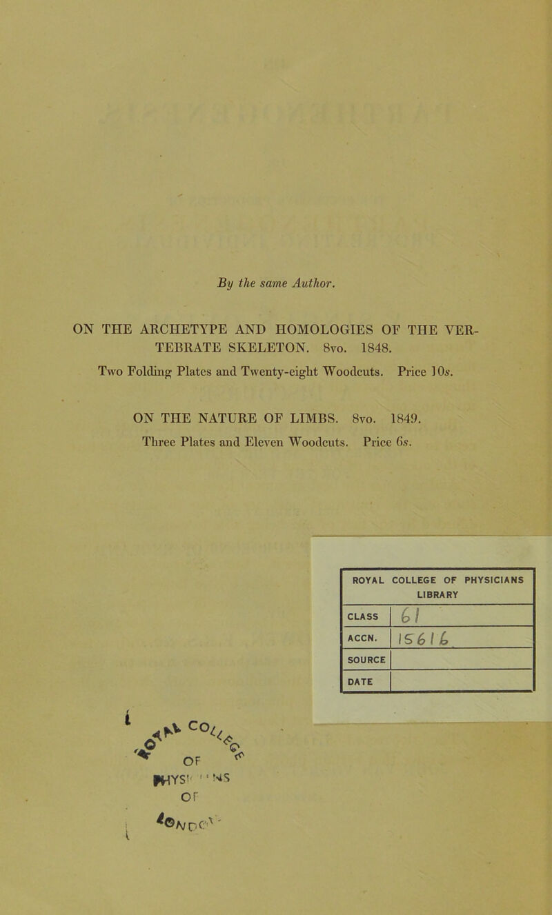 By the same Author. ON THE ARCHETYPE AND HOMOLOGIES OF THE VER- TEBRATE SKELETON. 8vo. 1848. Two Folding Plates and Twenty-eight Woodcuts. Price 10s. ON THE NATURE OF LIMBS. 8vo. 1849. Three Plates and Eleven Woodcuts. Price 6s. ROYAL COLLEGE OF PHYSICIANS LIBRARY CLASS Cl ACCN. 1561 C SOURCE DATE