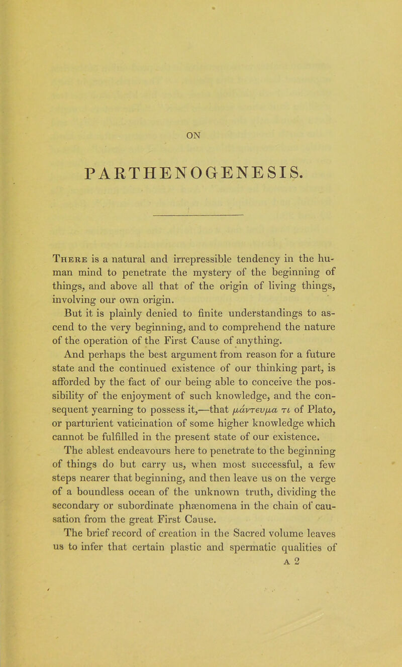 PARTHENOGENESIS. There is a natural and irrepressible tendency in the hu- man mind to penetrate the mystery of the beginning of things, and above all that of the origin of living things, involving our own origin. But it is plainly denied to finite understandings to as- cend to the very beginning, and to comprehend the nature of the operation of the First Cause of anything. And perhaps the best argument from reason for a future state and the continued existence of our thinking part, is afforded by the fact of our being able to conceive the pos- sibility of the enjoyment of such knowledge, and the con- sequent yearning to possess it,—that [xavrev/jia tl of Plato, or parturient vaticination of some higher knowledge which cannot be fulfilled in the present state of our existence. The ablest endeavours here to penetrate to the beginning of things do but cai’ry us, when most successful, a few steps nearer that beginning, and then leave us on the verge of a boundless ocean of the unknown truth, dividing the secondary or subordinate phenomena in the chain of cau- sation from the great First Cause. The brief record of creation in the Sacred volume leaves us to infer that certain plastic and spermatic qualities of A 2