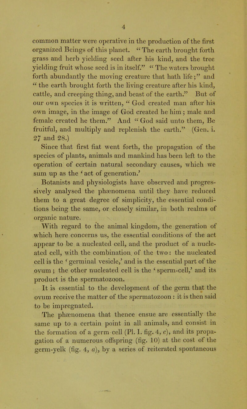common matter were operative in the production of the first organized Beings of this planet. “ The earth brought forth grass and herb yielding seed after his kind, and the tree yielding fruit whose seed is in itself.” “ The waters brought forth abundantly the moving creature that hath life;” and “ the earth brought forth the living creature after his kind, cattle, and creeping thing, and beast of the earth.” But of our own species it is written, “ God created man after his own image, in the image of God created he him; male and female created he them.” And “ God said unto them, Be fruitful, and multiply and replenish the earth.” (Gen. i. 27 and 28.) Since that first fiat went forth, the propagation of the species of plants, animals and mankind has been left to the operation of certain natural secondary causes, which we sum up as the ‘ act of generation/ Botanists and physiologists have observed and progres- sively analysed the phcenomena until they have reduced them to a great degree of simplicity, the essential condi- tions being the same, or closely similar, in both realms of organic nature. With regard to the animal kingdom, the generation of which here concerns us, the essential conditions of the act appear to be a nucleated cell, and the product of a nucle- ated cell, with the combination of the two: the nucleated cell is the f germinal vesicle/ and is the essential part of the ovum; the other nucleated cell is the ‘ sperm-cell,’ and its product is the spermatozoon. It is essential to the development of the germ that the ovum receive the matter of the spermatozoon : it is then said to be impregnated. The phaenomena that thence ensue are essentially the same up to a certain point in all animals, and consist in the formation of a germ cell (PL I. fig. 4, c), and its propa- gation of a numerous offspring (fig. 10) at the cost of the germ-yelk (fig. 4, a), by a series of reiterated spontaneous