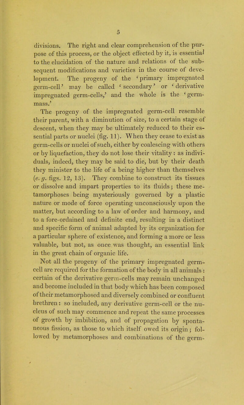 divisions. The right and clear comprehension of the pur- pose of this process, or the object effected by it, is essential to the elucidation of the nature and relations of the sub- sequent modifications and varieties in the course of deve- lopment. The progeny of the ‘ primary impregnated germ-cell5 may be called ‘ secondary’ or ‘ derivative impregnated germ-cells,5 and the whole is the £ germ- mass.5 The progeny of the impregnated germ-cell resemble their parent, with a diminution of size, to a certain stage of descent, when they may be ultimately reduced to their es- sential parts or nuclei (fig. 11). When they cease to exist as germ-cells or nuclei of such, either by coalescing with others or by liquefaction, they do not lose their vitality : as indivi- duals, indeed, they may be said to die, but by their death they minister to the life of a being higher than themselves (e. g. figs. 12, 13). They combine to construct its tissues or dissolve and impart properties to its fluids; these me- tamorphoses being mysteriously governed by a plastic nature or mode of force operating unconsciously upon the matter, but according to a law of order and harmony, and to a fore-ordained and definite end, resulting in a distinct and specific form of animal adapted by its organization for a particular sphere of existence, and forming a more or less valuable, but not, as once was thought, an essential link in the great chain of organic life. Not all the progeny of the primary impregnated germ- cell are required for the formation of the body in all animals : certain of the derivative germ-cells may remain unchanged and become included in that body which has been composed of their metamorphosed and diversely combined or confluent brethren: so included, any derivative germ-cell or the nu- cleus of such may commence and repeat the same processes of growth by imbibition, and of propagation by sponta- neous fission, as those to which itself owed its origin; fol- lowed by metamorphoses and combinations of the germ-