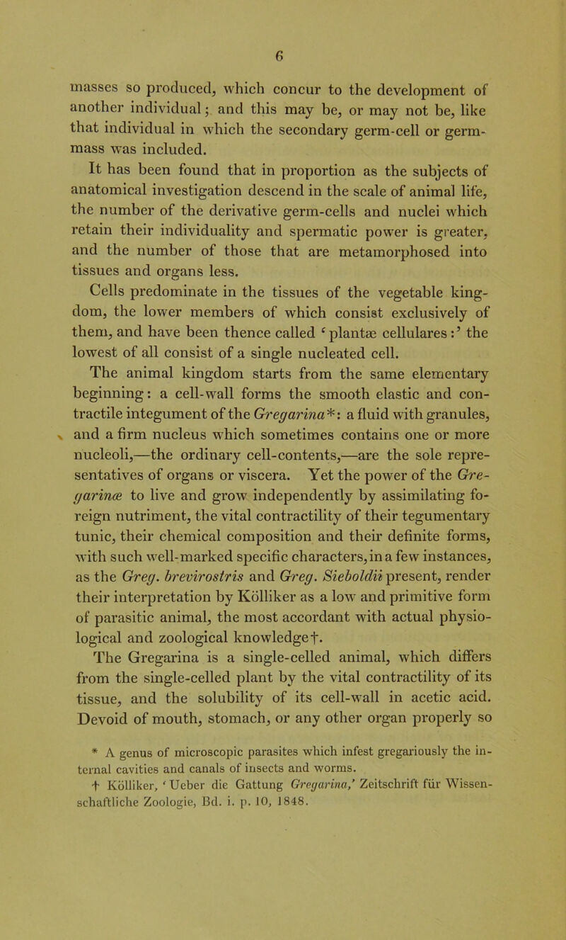 masses so produced, which concur to the development of another individual; and this may be, or may not be, like that individual in which the secondary germ-cell or germ- mass was included. It has been found that in proportion as the subjects of anatomical investigation descend in the scale of animal life, the number of the dei’ivative germ-cells and nuclei which retain their individuality and spermatic power is greater, and the number of those that are metamorphosed into tissues and organs less. Cells predominate in the tissues of the vegetable king- dom, the lower members of which consist exclusively of them, and have been thence called cplantae eellularesthe lowest of all consist of a single nucleated cell. The animal kingdom starts from the same elementary beginning: a cell-wall forms the smooth elastic and con- tractile integument of the Gregarina*: a fluid with granules, - and a firm nucleus which sometimes contains one or more nucleoli,—the ordinary cell-contents,—are the sole repre- sentatives of organs or viscera. Yet the power of the Gre- garince to live and grow independently by assimilating fo- reign nutriment, the vital contractility of their tegumentary tunic, their chemical composition and their definite forms, with such well-marked specific characters, in a few instances, as the Greg, brevirostris and Greg. Sieboldii present, render their interpretation by Kolliker as a low and primitive form of parasitic animal, the most accordant with actual physio- logical and zoological knowledgef- The Gregarina is a single-celled animal, which differs from the single-celled plant by the vital contractility of its tissue, and the solubility of its cell-wall in acetic acid. Devoid of mouth, stomach, or any other organ properly so * A genus of microscopic parasites which infest gregariously the in- ternal cavities and canals of insects and worms. + Kolliker, ' Ueber die Gattung Gregarina,’ Zeitschrift fur Wissen- schaftiiche Zoologie, Bd. i. p. 10, 1848.
